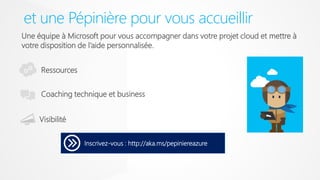 et une Pépinière pour vous accueillir
Inscrivez-vous : http://aka.ms/pepiniereazure
Coaching technique et business
Ressources
Une équipe à Microsoft pour vous accompagner dans votre projet cloud et mettre à
votre disposition de l’aide personnalisée.
Visibilité
 