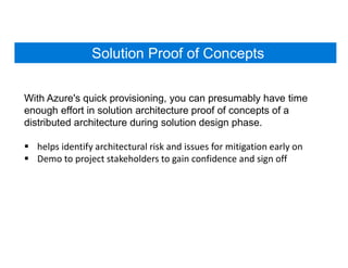 Solution Proof of Concepts
With Azure's quick provisioning, you can presumably have time
enough effort in solution architecture proof of concepts of a
distributed architecture during solution design phase.
 helps identify architectural risk and issues for mitigation early on
 Demo to project stakeholders to gain confidence and sign off
 