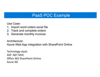 PaaS POC Example
Use Case:
1. Import word orders excel file
2. Track and complete orders
3. Generate monthly invoices
Architecture:
Azure Web App integration with SharePoint Online
Technology stack:
ASP .NET MVC
Office 365 SharePoint Online
Azure AD
 
