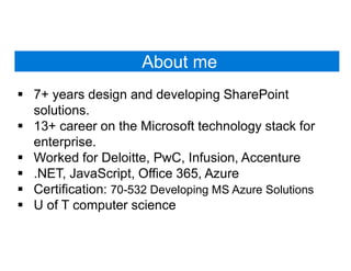 About me
 7+ years design and developing SharePoint
solutions.
 13+ career on the Microsoft technology stack for
enterprise.
 Worked for Deloitte, PwC, Infusion, Accenture
 .NET, JavaScript, Office 365, Azure
 Certification: 70-532 Developing MS Azure Solutions
 U of T computer science
 