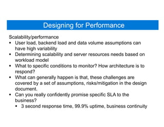 Designing for Performance
Scalability/performance
 User load, backend load and data volume assumptions can
have high variability
 Determining scalability and server resources needs based on
workload model
 What to specific conditions to monitor? How architecture is to
respond?
 What can generally happen is that, these challenges are
covered by a set of assumptions, risks/mitigation in the design
document.
 Can you really confidently promise specific SLA to the
business?
 3 second response time, 99.9% uptime, business continuity
 