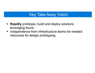 Key Take Away Vision
 Rapidly prototype, build and deploy solutions
leveraging Azure.
 Independence from infrastructure teams for needed
resources for design prototyping.
 