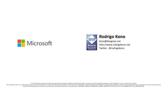 Rodrigo Kono
kono@devgoias.net
http://www.rodrigokono.net
Twitter: @rodrigokono
© 2013 Microsoft Corporation. All rights reserved. Microsoft, Windows, Windows Vista and other product names are or may be registered trademarks and/or trademarks in the U.S. and/or other countries.
The information herein is for informational purposes only and represents the current view of Microsoft Corporation as of the date of this presentation. Because Microsoft must respond to changing market conditions, it should not be interpreted to be a commitment on the part of Microsoft, and
Microsoft cannot guarantee the accuracy of any information provided after the date of this presentation. MICROSOFT MAKES NO WARRANTIES, EXPRESS, IMPLIED OR STATUTORY, AS TO THE INFORMATION IN THIS PRESENTATION.
 