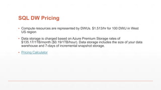 SQL DW Pricing
▪ Compute resources are represented by DWUs. $1.513/hr for 100 DWU in West
US region
▪ Data storage is charged based on Azure Premium Storage rates of
$135.17/1TB/month ($0.19/1TB/hour). Data storage includes the size of your data
warehouse and 7-days of incremental snapshot storage.
▪ Pricing Calculator
 