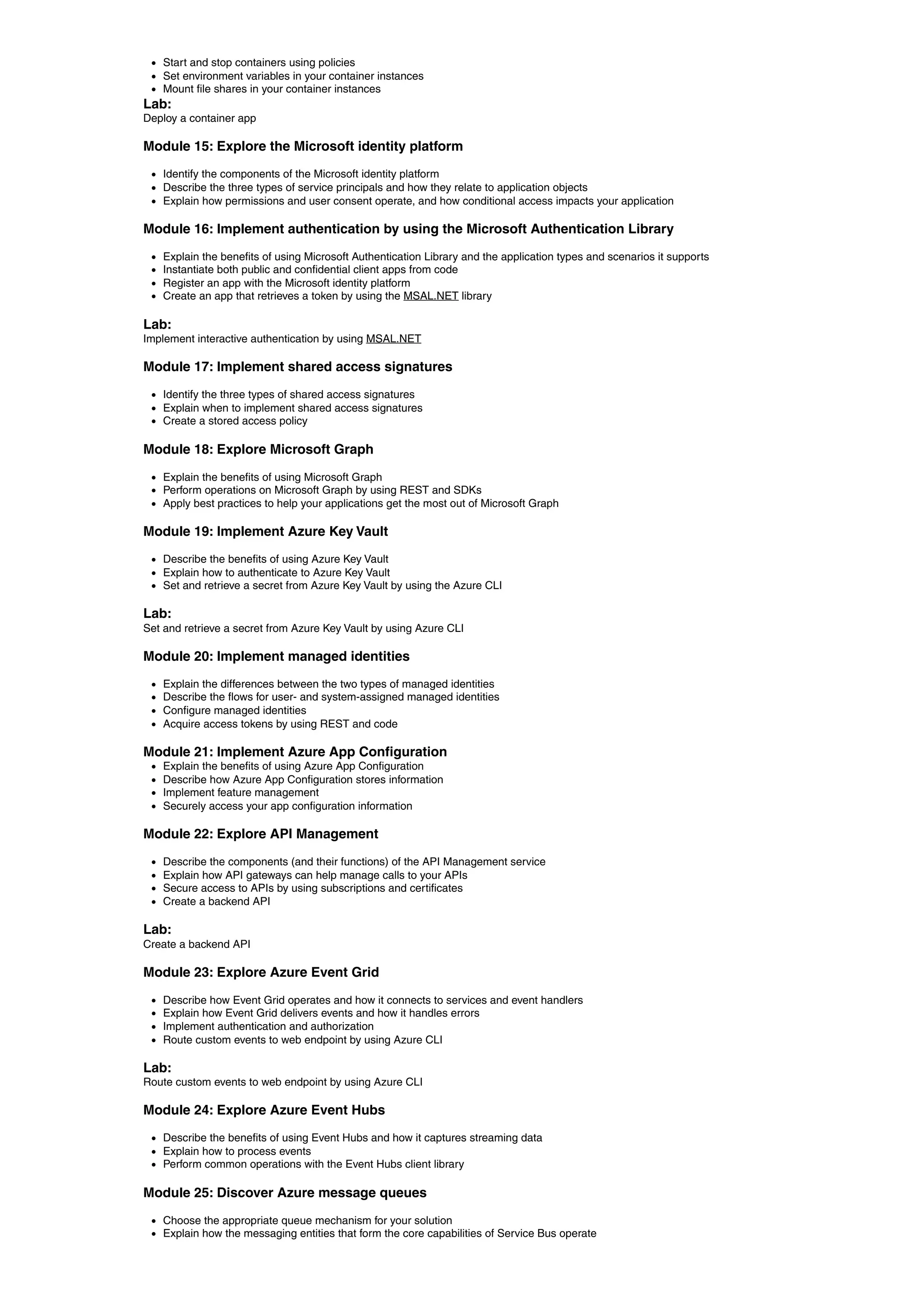 Start and stop containers using policies
Set environment variables in your container instances
Mount file shares in your container instances
Lab:
Deploy a container app
Module 15: Explore the Microsoft identity platform
Identify the components of the Microsoft identity platform
Describe the three types of service principals and how they relate to application objects
Explain how permissions and user consent operate, and how conditional access impacts your application
Module 16: Implement authentication by using the Microsoft Authentication Library
Explain the benefits of using Microsoft Authentication Library and the application types and scenarios it supports
Instantiate both public and confidential client apps from code
Register an app with the Microsoft identity platform
Create an app that retrieves a token by using the MSAL.NET library
Lab:
Implement interactive authentication by using MSAL.NET
Module 17: Implement shared access signatures
Identify the three types of shared access signatures
Explain when to implement shared access signatures
Create a stored access policy
Module 18: Explore Microsoft Graph
Explain the benefits of using Microsoft Graph
Perform operations on Microsoft Graph by using REST and SDKs
Apply best practices to help your applications get the most out of Microsoft Graph
Module 19: Implement Azure Key Vault
Describe the benefits of using Azure Key Vault
Explain how to authenticate to Azure Key Vault
Set and retrieve a secret from Azure Key Vault by using the Azure CLI
Lab:
Set and retrieve a secret from Azure Key Vault by using Azure CLI
Module 20: Implement managed identities
Explain the differences between the two types of managed identities
Describe the flows for user- and system-assigned managed identities
Configure managed identities
Acquire access tokens by using REST and code
Module 21: Implement Azure App Configuration
Explain the benefits of using Azure App Configuration
Describe how Azure App Configuration stores information
Implement feature management
Securely access your app configuration information
Module 22: Explore API Management
Describe the components (and their functions) of the API Management service
Explain how API gateways can help manage calls to your APIs
Secure access to APIs by using subscriptions and certificates
Create a backend API
Lab:
Create a backend API
Module 23: Explore Azure Event Grid
Describe how Event Grid operates and how it connects to services and event handlers
Explain how Event Grid delivers events and how it handles errors
Implement authentication and authorization
Route custom events to web endpoint by using Azure CLI
Lab:
Route custom events to web endpoint by using Azure CLI
Module 24: Explore Azure Event Hubs
Describe the benefits of using Event Hubs and how it captures streaming data
Explain how to process events
Perform common operations with the Event Hubs client library
Module 25: Discover Azure message queues
Choose the appropriate queue mechanism for your solution
Explain how the messaging entities that form the core capabilities of Service Bus operate
 