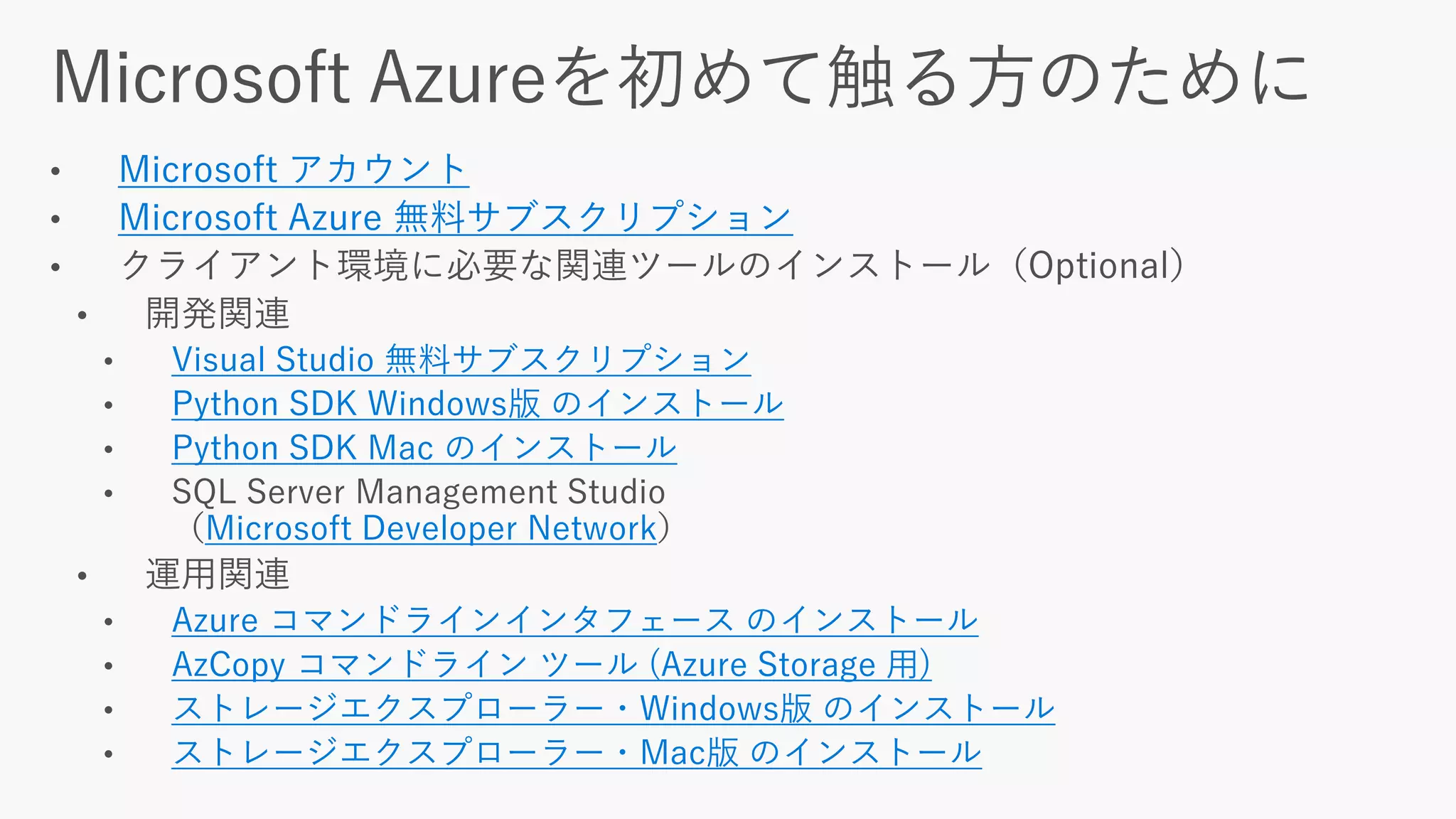 Microsoft アカウント
Microsoft Azure 無料サブスクリプション
Visual Studio 無料サブスクリプション
Python SDK Windows版 のインストール
Python SDK Mac のインストール
Microsoft Developer Network
Azure コマンドラインインタフェース のインストール
AzCopy コマンドライン ツール (Azure Storage 用)
ストレージエクスプローラー・Windows版 のインストール
ストレージエクスプローラー・Mac版 のインストール
 