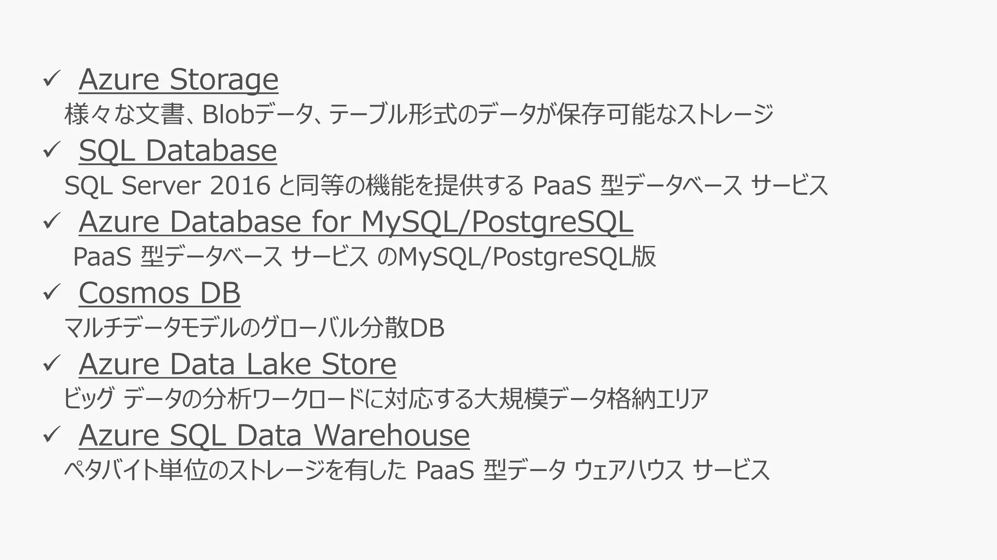 ✓ Azure Storage
様々な文書、Blobデータ、テーブル形式のデータが保存可能なストレージ
✓ SQL Database
SQL Server 2016 と同等の機能を提供する PaaS 型データベース サービス
✓ Azure Database for MySQL/PostgreSQL
PaaS 型データベース サービス のMySQL/PostgreSQL版
✓ Cosmos DB
マルチデータモデルのグローバル分散DB
✓ Azure Data Lake Store
ビッグ データの分析ワークロードに対応する大規模データ格納エリア
✓ Azure SQL Data Warehouse
ペタバイト単位のストレージを有した PaaS 型データ ウェアハウス サービス
 