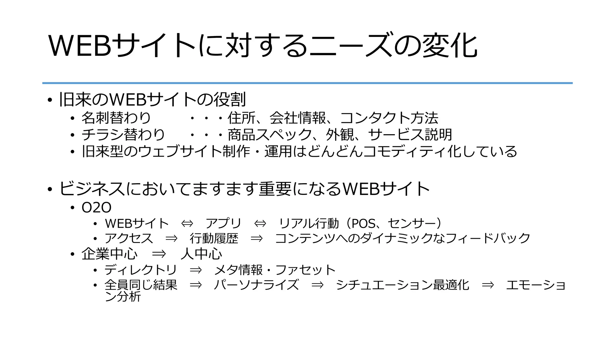 WEBサイトに対するニーズの変化
• 旧来のWEBサイトの役割
• 名刺替わり ・・・住所、会社情報、コンタクト方法
• チラシ替わり ・・・商品スペック、外観、サービス説明
• 旧来型のウェブサイト制作・運用はどんどんコモディティ化している
• ビジネスにおいてますます重要になるWEBサイト
• O2O
• WEBサイト ⇔ アプリ ⇔ リアル行動（POS、センサー）
• アクセス ⇒ 行動履歴 ⇒ コンテンツへのダイナミックなフィードバック
• 企業中心 ⇒ 人中心
• ディレクトリ ⇒ メタ情報・ファセット
• 全員同じ結果 ⇒ パーソナライズ ⇒ シチュエーション最適化 ⇒ エモーショ
ン分析
 