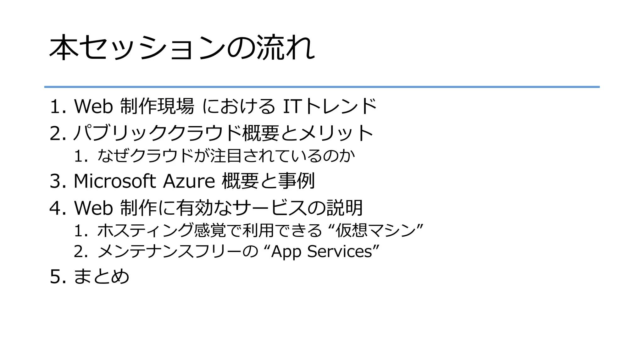 本セッションの流れ
1. Web 制作現場 における ITトレンド
2. パブリッククラウド概要とメリット
1. なぜクラウドが注目されているのか
3. Microsoft Azure 概要と事例
4. Web 制作に有効なサービスの説明
1. ホスティング感覚で利用できる “仮想マシン”
2. メンテナンスフリーの “App Services”
5. まとめ
 