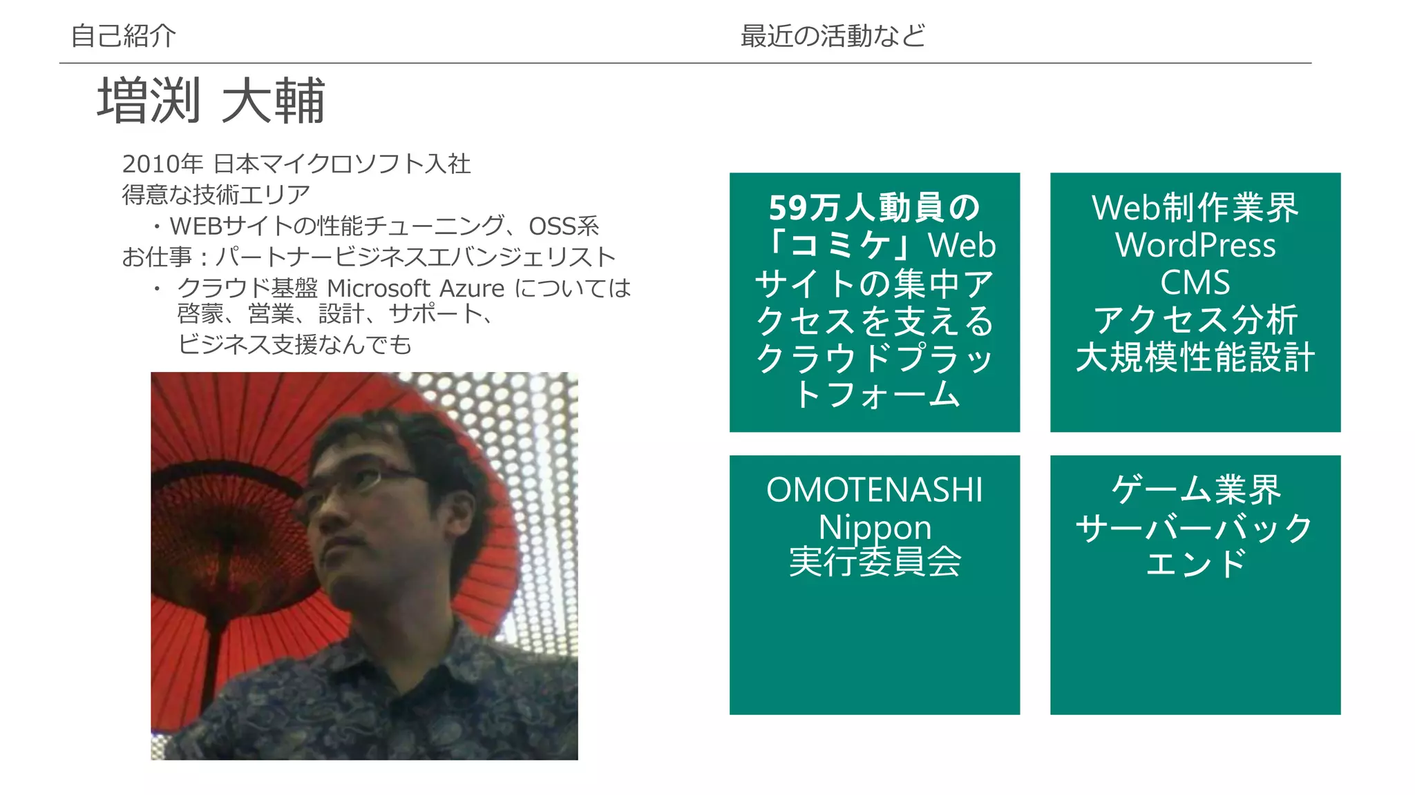 2010年 日本マイクロソフト入社
得意な技術エリア
・WEBサイトの性能チューニング、OSS系
お仕事：パートナービジネスエバンジェリスト
・ クラウド基盤 Microsoft Azure については
啓蒙、営業、設計、サポート、
ビジネス支援なんでも
自己紹介
増渕 大輔
最近の活動など
OMOTENASHI
Nippon
実行委員会
 