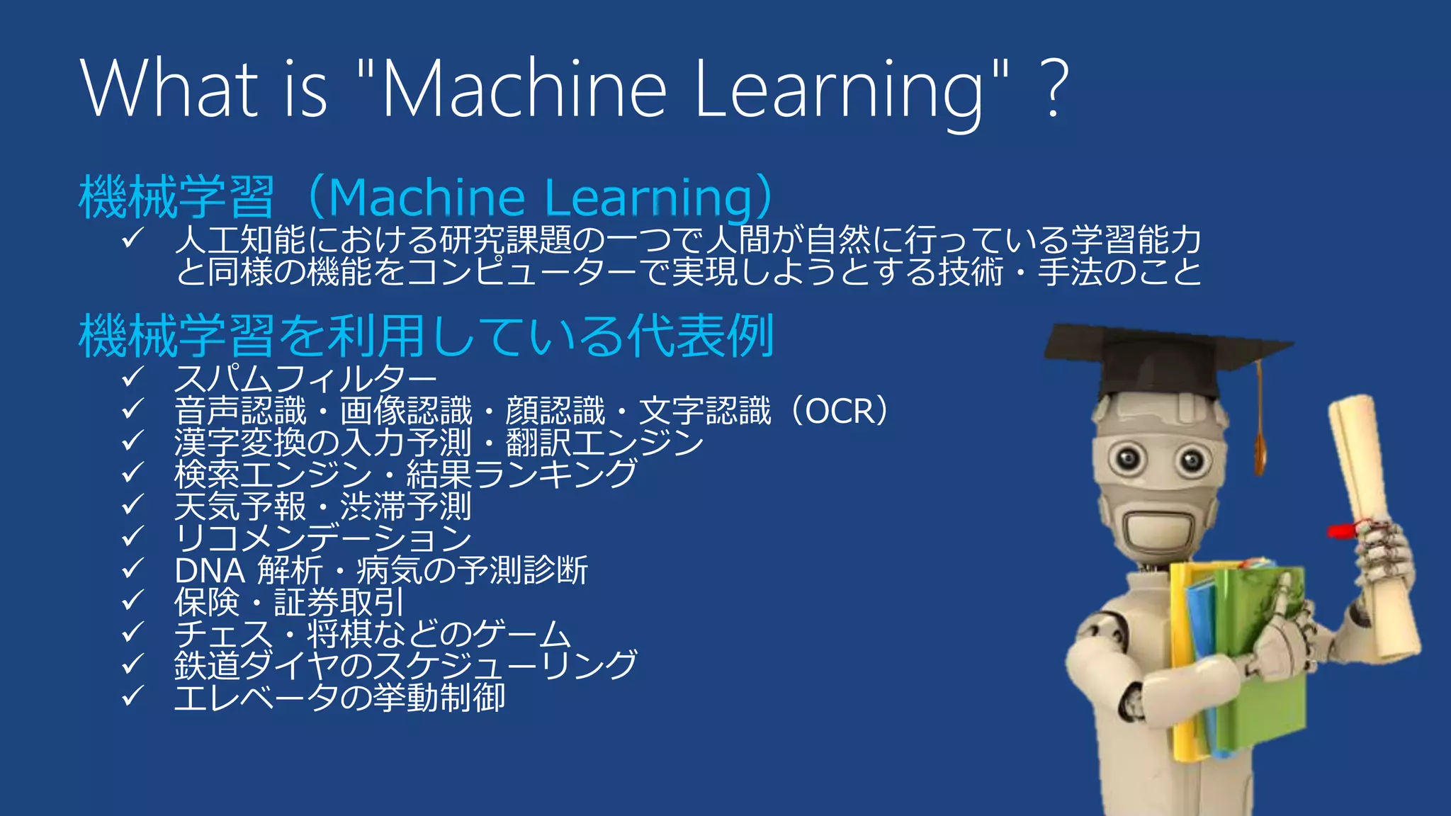 What is "Machine Learning" ?
機械学習（Machine Learning）
 人工知能における研究課題の一つで人間が自然に行っている学習能力
と同様の機能をコンピューターで実現しようとする技術・手法のこと
機械学習を利用している代表例
 スパムフィルター
 音声認識・画像認識・顔認識・文字認識（OCR）
 漢字変換の入力予測・翻訳エンジン
 検索エンジン・結果ランキング
 天気予報・渋滞予測
 リコメンデーション
 DNA 解析・病気の予測診断
 保険・証券取引
 チェス・将棋などのゲーム
 鉄道ダイヤのスケジューリング
 エレベータの挙動制御
 