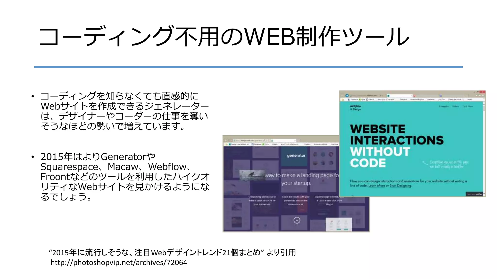 コーディング不用のWEB制作ツール
• コーディングを知らなくても直感的に
Webサイトを作成できるジェネレーター
は、デザイナーやコーダーの仕事を奪い
そうなほどの勢いで増えています。
• 2015年はよりGeneratorや
Squarespace、Macaw、Webflow、
Froontなどのツールを利用したハイクオ
リティなWebサイトを見かけるようにな
るでしょう。
“2015年に流行しそうな、注目Webデザイントレンド21個まとめ” より引用
http://photoshopvip.net/archives/72064
 