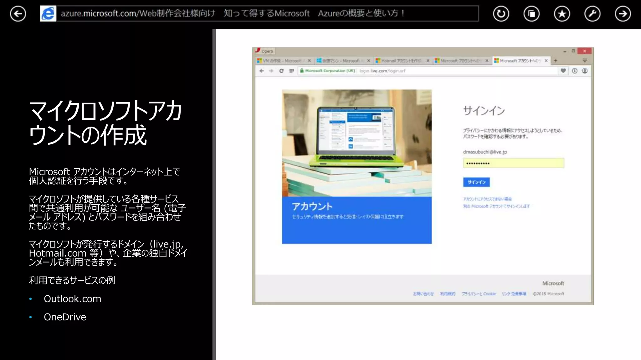 マイクロソフトアカ
ウントの作成
Microsoft アカウントはインターネット上で
個人認証を行う手段です。
マイクロソフトが提供している各種サービス
間で共通利用が可能な ユーザー名 (電子
メール アドレス) とパスワードを組み合わせ
たものです。
マイクロソフトが発行するドメイン（live.jp,
Hotmail.com 等）や、企業の独自ドメイ
ンメールも利用できます。
利用できるサービスの例
• Outlook.com
• OneDrive
 
