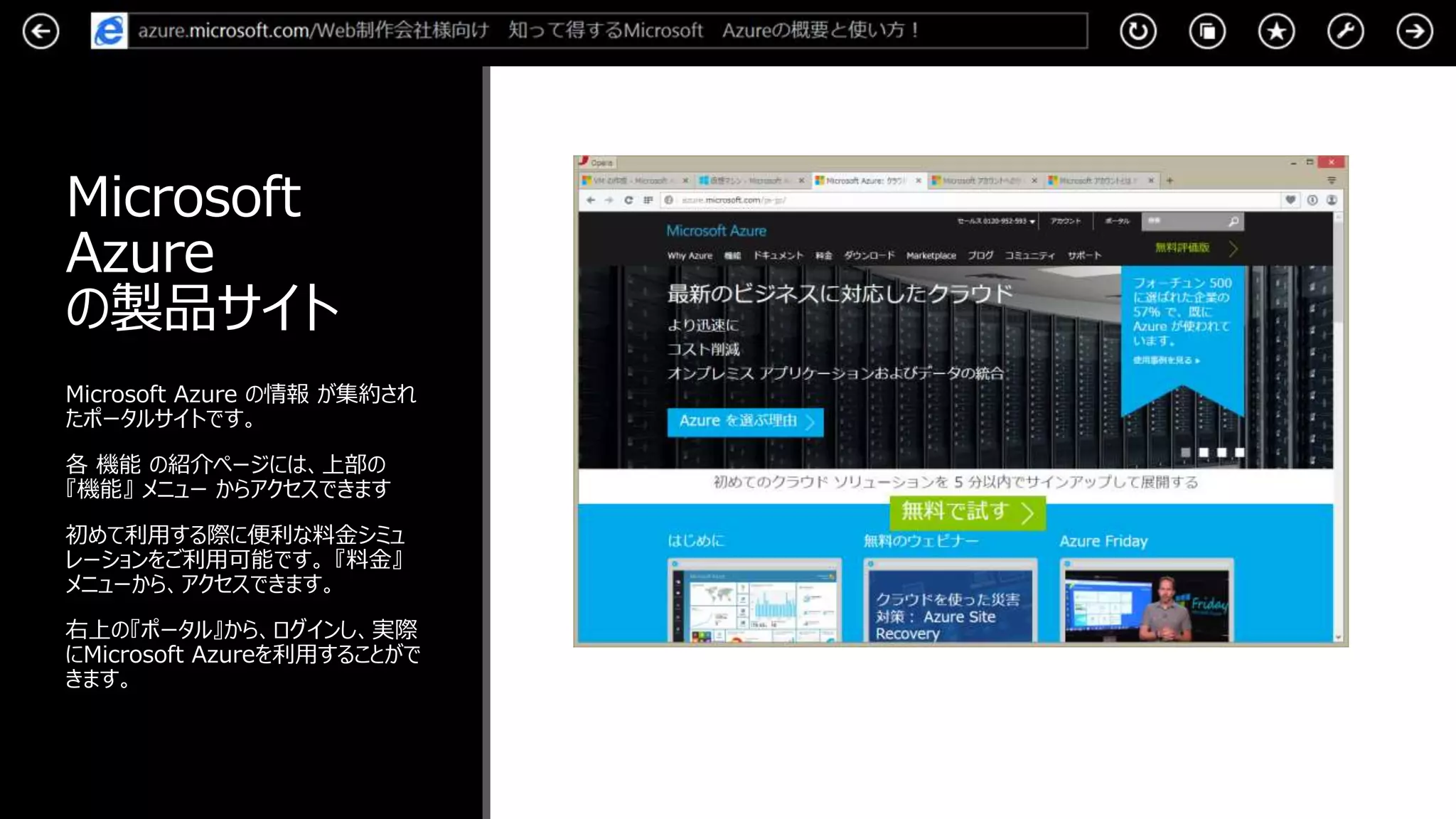 Microsoft
Azure
の製品サイト
Microsoft Azure の情報 が集約され
たポータルサイトです。
各 機能 の紹介ページには、上部の
『機能』 メニュー からアクセスできます
初めて利用する際に便利な料金シミュ
レーションをご利用可能です。 『料金』
メニューから、アクセスできます。
右上の『ポータル』から、ログインし、実際
にMicrosoft Azureを利用することがで
きます。
 