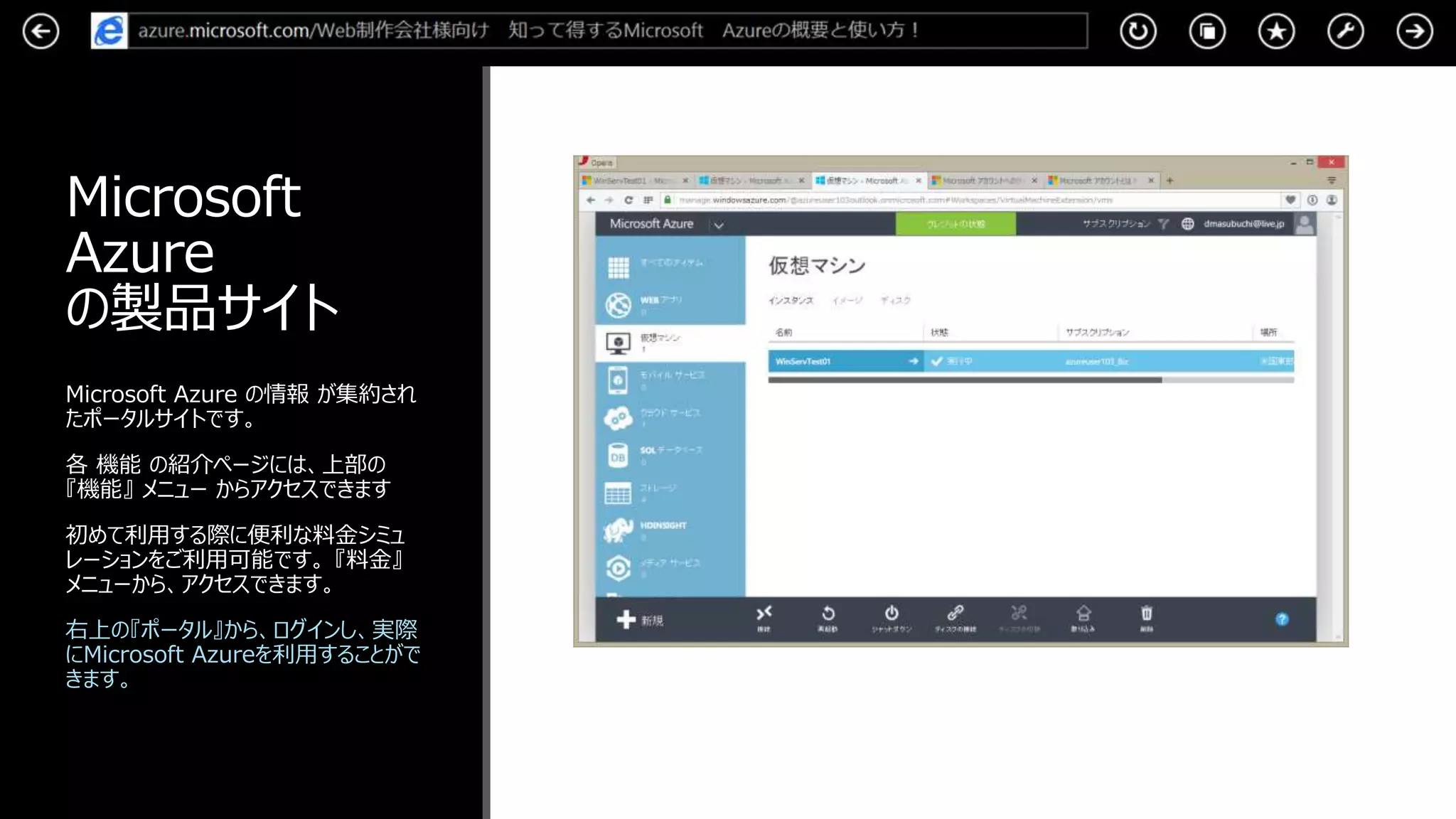 Microsoft
Azure
の製品サイト
Microsoft Azure の情報 が集約され
たポータルサイトです。
各 機能 の紹介ページには、上部の
『機能』 メニュー からアクセスできます
初めて利用する際に便利な料金シミュ
レーションをご利用可能です。 『料金』
メニューから、アクセスできます。
右上の『ポータル』から、ログインし、実際
にMicrosoft Azureを利用することがで
きます。
 
