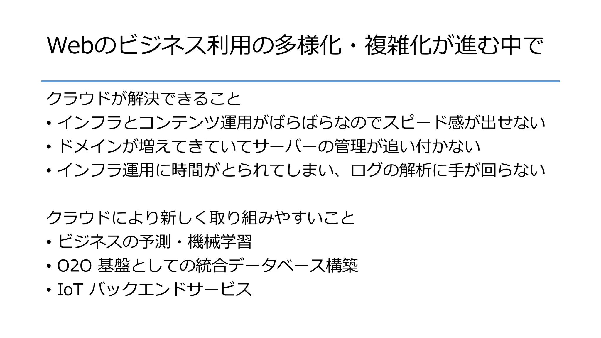 Webのビジネス利用の多様化・複雑化が進む中で
クラウドが解決できること
• インフラとコンテンツ運用がばらばらなのでスピード感が出せない
• ドメインが増えてきていてサーバーの管理が追い付かない
• インフラ運用に時間がとられてしまい、ログの解析に手が回らない
クラウドにより新しく取り組みやすいこと
• ビジネスの予測・機械学習
• O2O 基盤としての統合データベース構築
• IoT バックエンドサービス
 