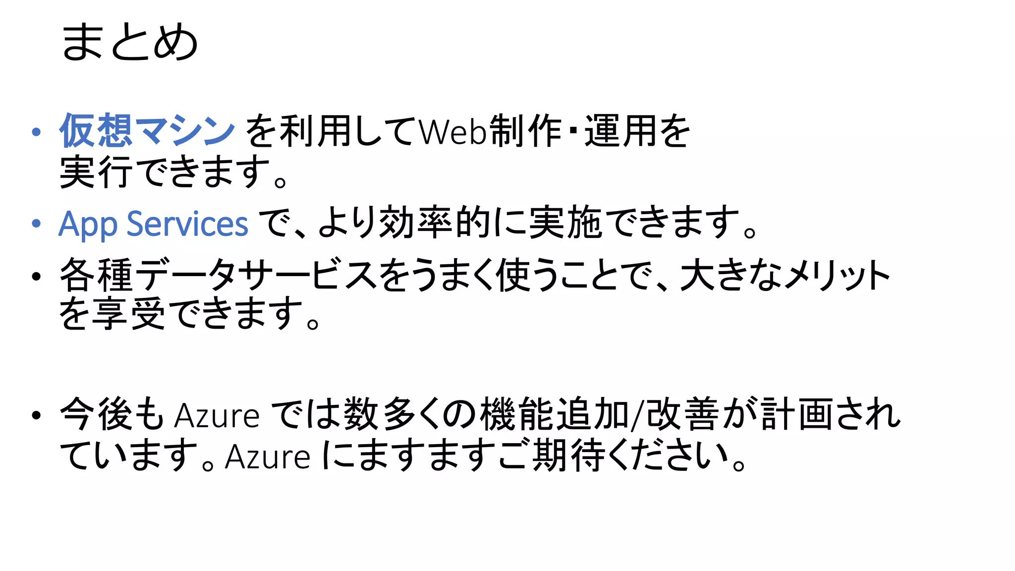 まとめ
• 仮想マシン を利用してWeb制作・運用を
実行できます。
• App Services で、より効率的に実施できます。
• 各種データサービスをうまく使うことで、大きなメリット
を享受できます。
• 今後も Azure では数多くの機能追加/改善が計画され
ています。Azure にますますご期待ください。
 