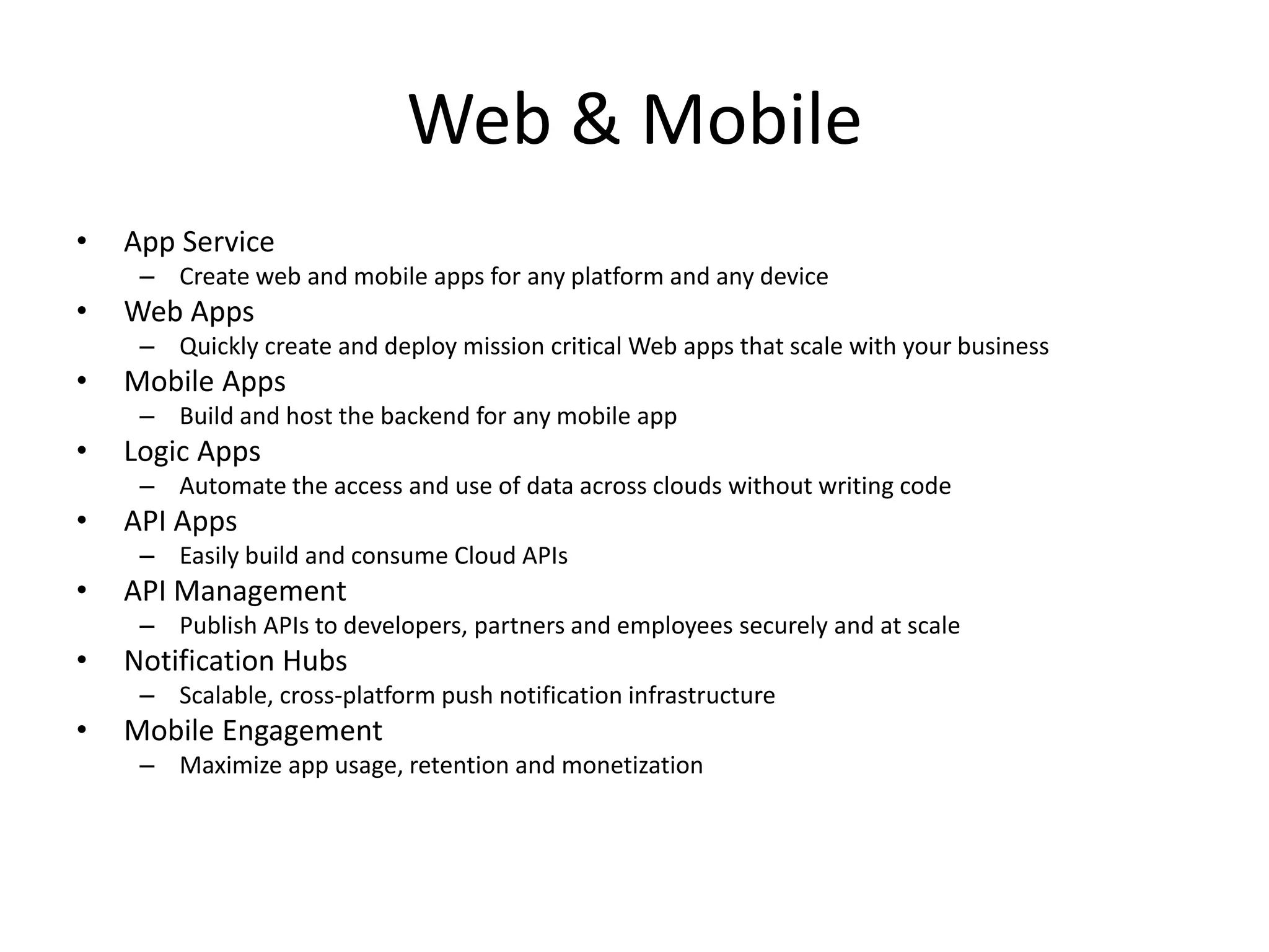 Web & Mobile
• App Service
– Create web and mobile apps for any platform and any device
• Web Apps
– Quickly create and deploy mission critical Web apps that scale with your business
• Mobile Apps
– Build and host the backend for any mobile app
• Logic Apps
– Automate the access and use of data across clouds without writing code
• API Apps
– Easily build and consume Cloud APIs
• API Management
– Publish APIs to developers, partners and employees securely and at scale
• Notification Hubs
– Scalable, cross-platform push notification infrastructure
• Mobile Engagement
– Maximize app usage, retention and monetization
 