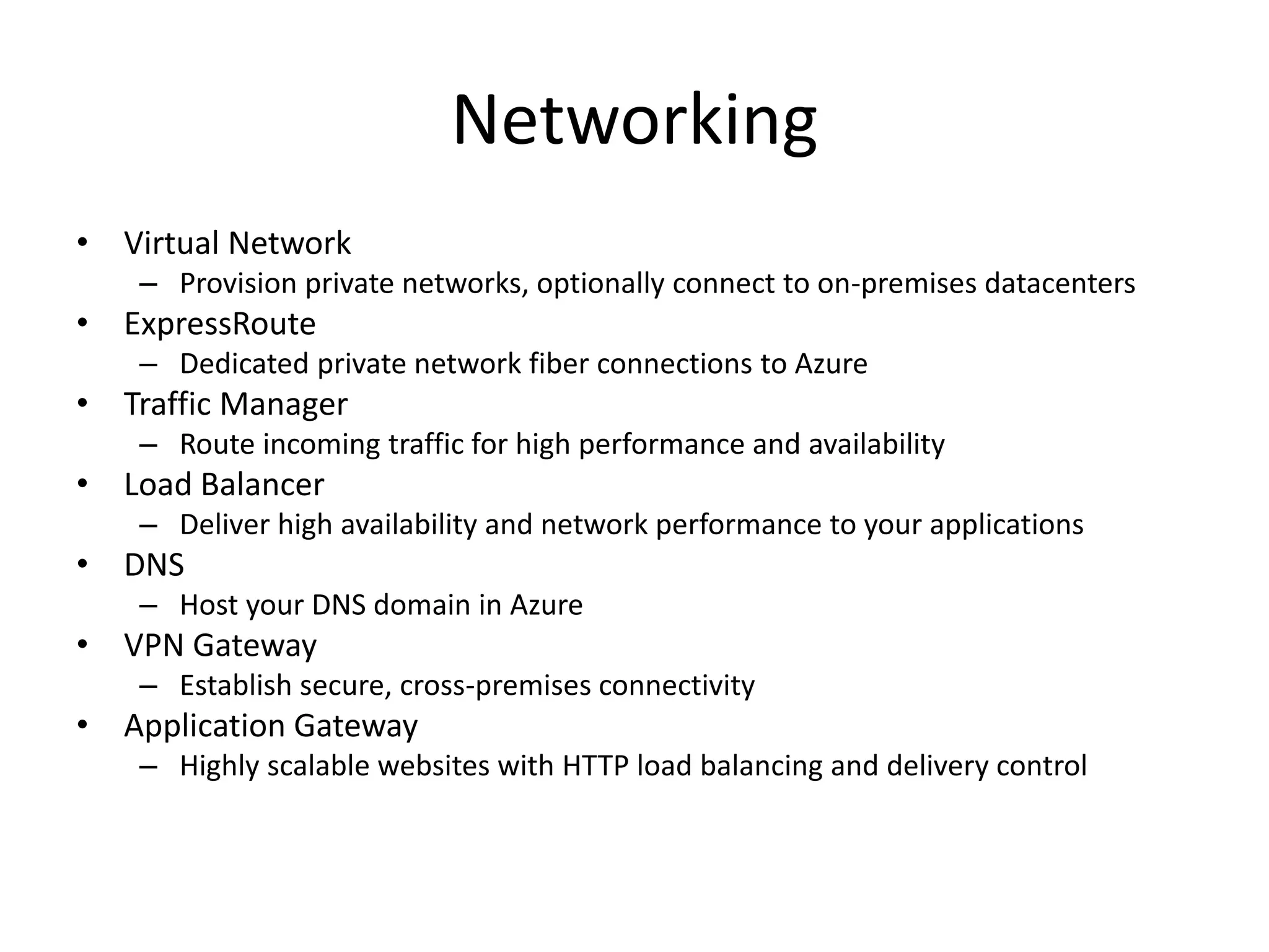 Networking
• Virtual Network
– Provision private networks, optionally connect to on-premises datacenters
• ExpressRoute
– Dedicated private network fiber connections to Azure
• Traffic Manager
– Route incoming traffic for high performance and availability
• Load Balancer
– Deliver high availability and network performance to your applications
• DNS
– Host your DNS domain in Azure
• VPN Gateway
– Establish secure, cross-premises connectivity
• Application Gateway
– Highly scalable websites with HTTP load balancing and delivery control
 