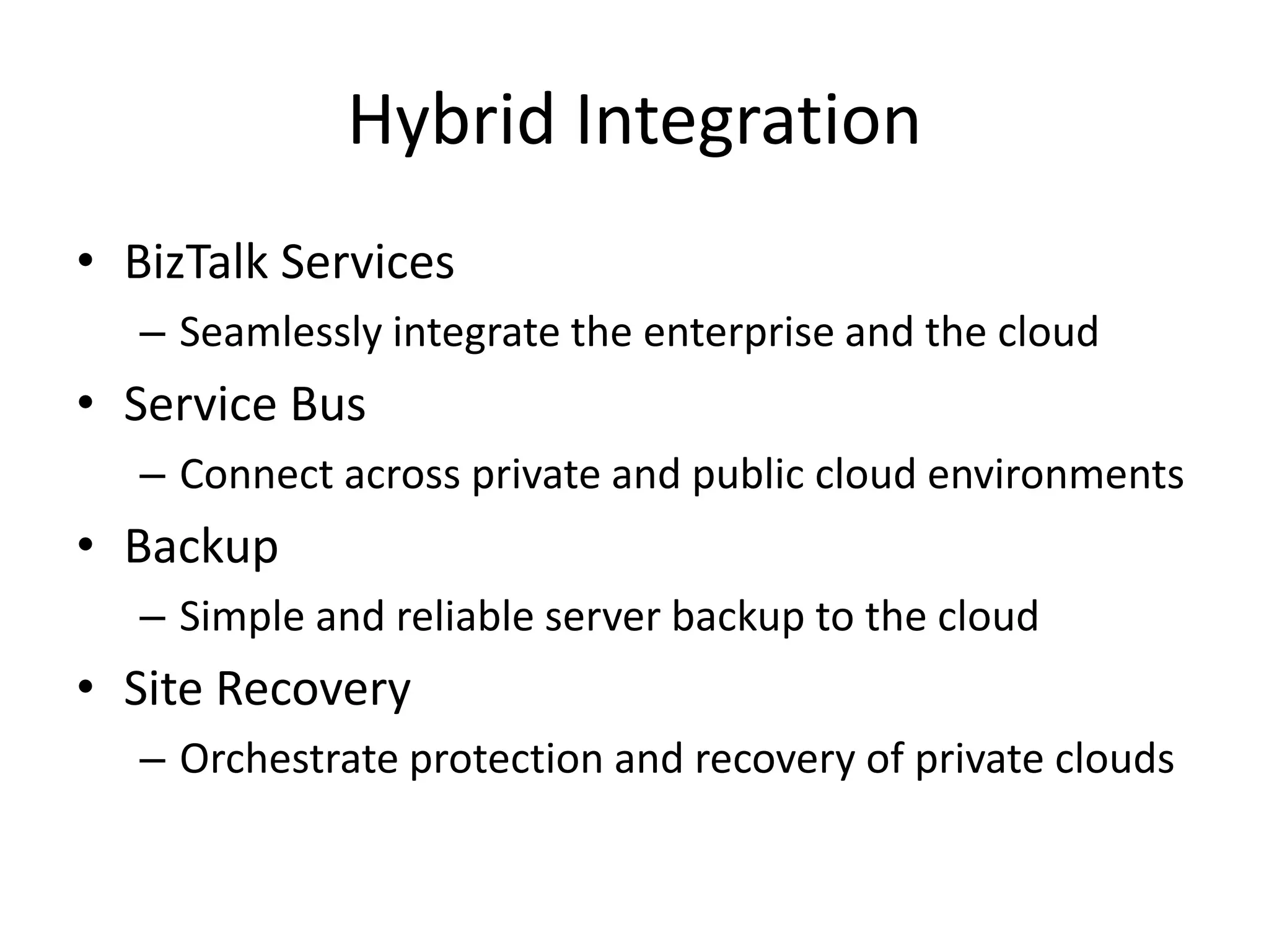 Hybrid Integration
• BizTalk Services
– Seamlessly integrate the enterprise and the cloud
• Service Bus
– Connect across private and public cloud environments
• Backup
– Simple and reliable server backup to the cloud
• Site Recovery
– Orchestrate protection and recovery of private clouds
 