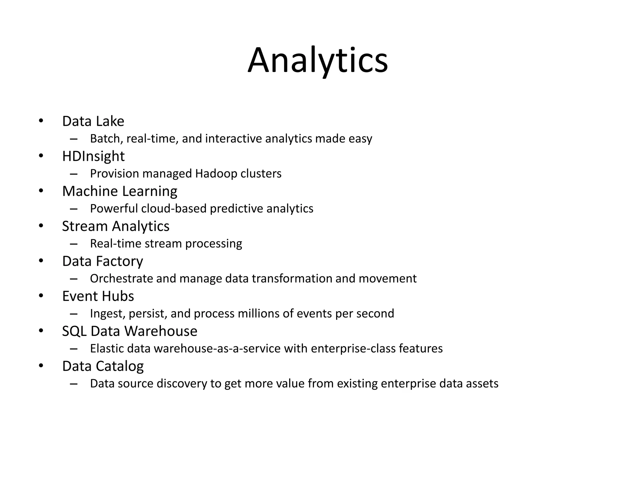 Analytics
• Data Lake
– Batch, real-time, and interactive analytics made easy
• HDInsight
– Provision managed Hadoop clusters
• Machine Learning
– Powerful cloud-based predictive analytics
• Stream Analytics
– Real-time stream processing
• Data Factory
– Orchestrate and manage data transformation and movement
• Event Hubs
– Ingest, persist, and process millions of events per second
• SQL Data Warehouse
– Elastic data warehouse-as-a-service with enterprise-class features
• Data Catalog
– Data source discovery to get more value from existing enterprise data assets
 