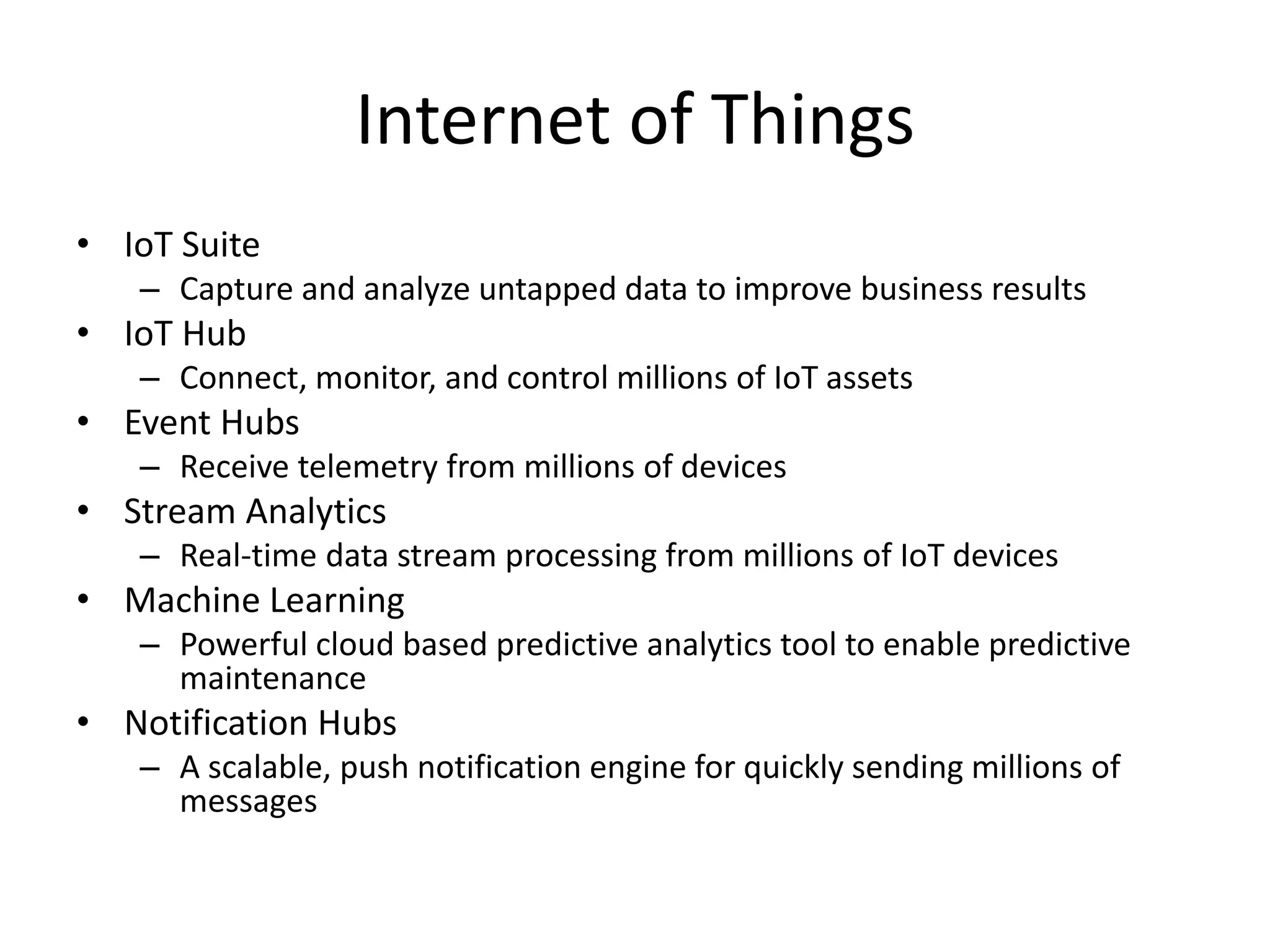 Internet of Things
• IoT Suite
– Capture and analyze untapped data to improve business results
• IoT Hub
– Connect, monitor, and control millions of IoT assets
• Event Hubs
– Receive telemetry from millions of devices
• Stream Analytics
– Real-time data stream processing from millions of IoT devices
• Machine Learning
– Powerful cloud based predictive analytics tool to enable predictive
maintenance
• Notification Hubs
– A scalable, push notification engine for quickly sending millions of
messages
 