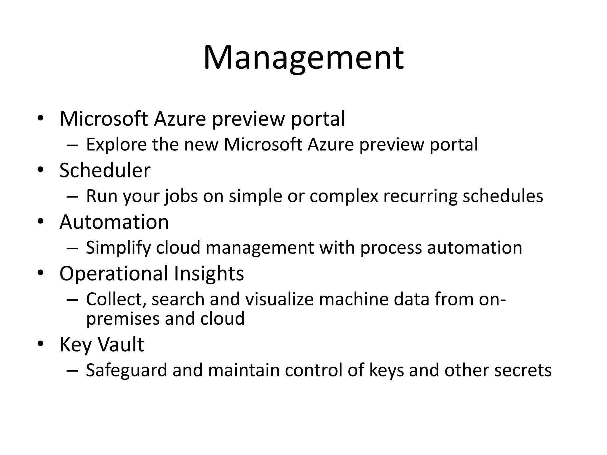 Management
• Microsoft Azure preview portal
– Explore the new Microsoft Azure preview portal
• Scheduler
– Run your jobs on simple or complex recurring schedules
• Automation
– Simplify cloud management with process automation
• Operational Insights
– Collect, search and visualize machine data from on-
premises and cloud
• Key Vault
– Safeguard and maintain control of keys and other secrets
 
