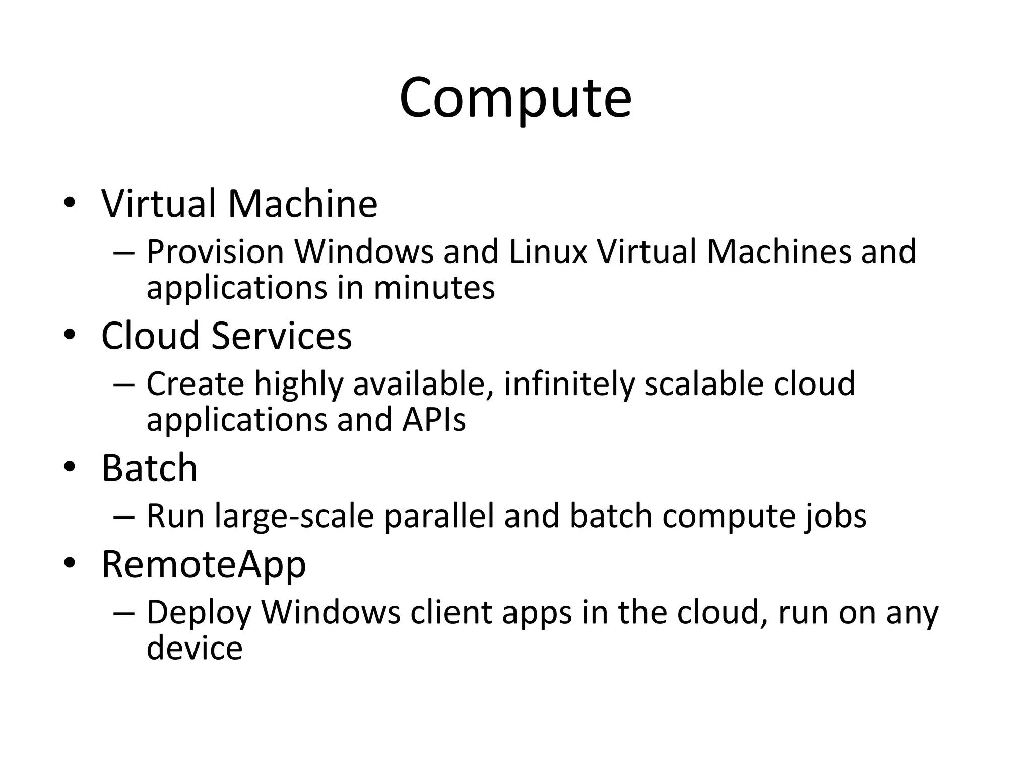 Compute
• Virtual Machine
– Provision Windows and Linux Virtual Machines and
applications in minutes
• Cloud Services
– Create highly available, infinitely scalable cloud
applications and APIs
• Batch
– Run large-scale parallel and batch compute jobs
• RemoteApp
– Deploy Windows client apps in the cloud, run on any
device
 
