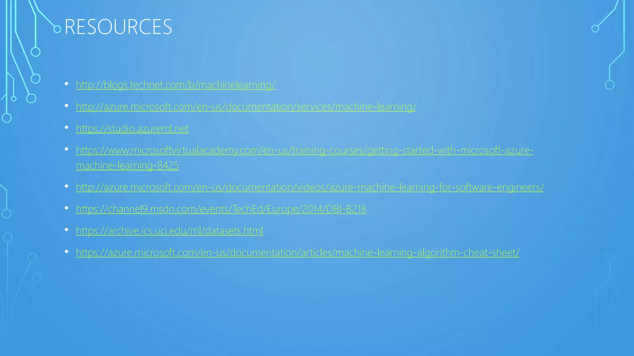 RESOURCES
• http://blogs.technet.com/b/machinelearning/
• http://azure.microsoft.com/en-us/documentation/services/machine-learning/
• https://studio.azureml.net
• https://www.microsoftvirtualacademy.com/en-us/training-courses/getting-started-with-microsoft-azure-
machine-learning-8425
• http://azure.microsoft.com/en-us/documentation/videos/azure-machine-learning-for-software-engineers/
• https://channel9.msdn.com/events/TechEd/Europe/2014/DBI-B218
• https://archive.ics.uci.edu/ml/datasets.html
• https://azure.microsoft.com/en-us/documentation/articles/machine-learning-algorithm-cheat-sheet/
 