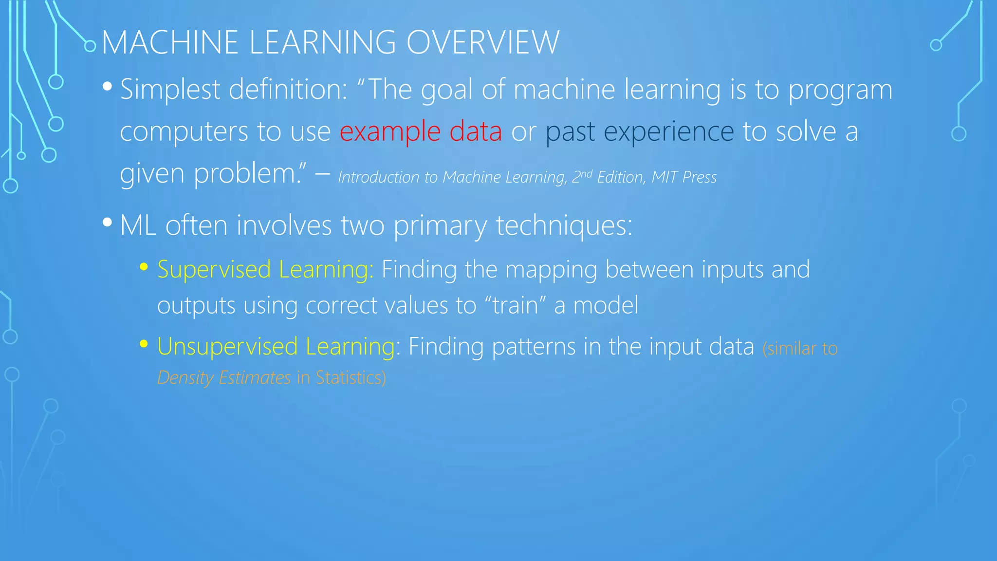 MACHINE LEARNING OVERVIEW
• Simplest definition: “The goal of machine learning is to program
computers to use example data or past experience to solve a
given problem.” – Introduction to Machine Learning, 2nd Edition, MIT Press
• ML often involves two primary techniques:
• Supervised Learning: Finding the mapping between inputs and
outputs using correct values to “train” a model
• Unsupervised Learning: Finding patterns in the input data (similar to
Density Estimates in Statistics)
 