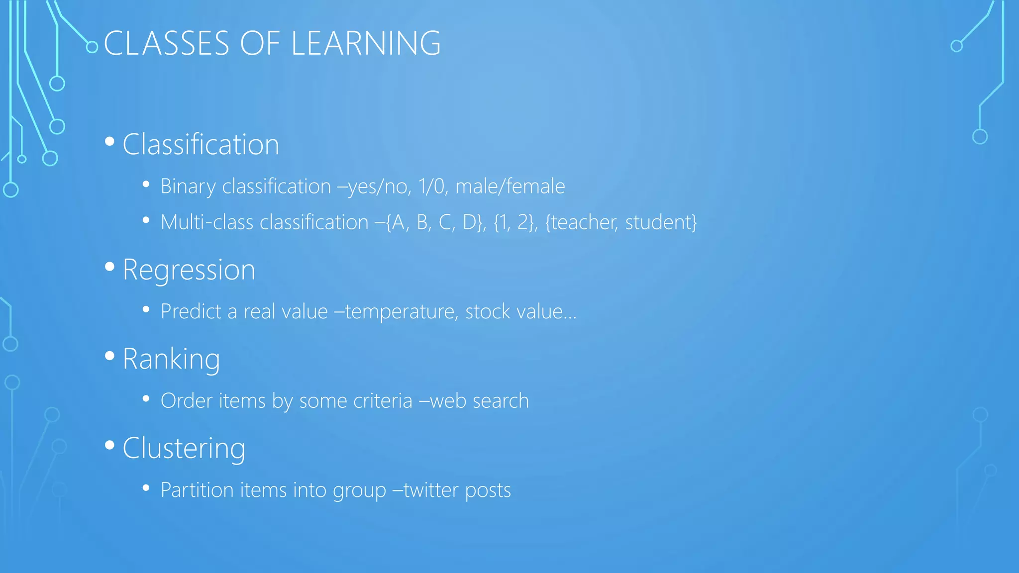 CLASSES OF LEARNING
• Classification
• Binary classification –yes/no, 1/0, male/female
• Multi-class classification –{A, B, C, D}, {1, 2}, {teacher, student}
• Regression
• Predict a real value –temperature, stock value...
• Ranking
• Order items by some criteria –web search
• Clustering
• Partition items into group –twitter posts
 
