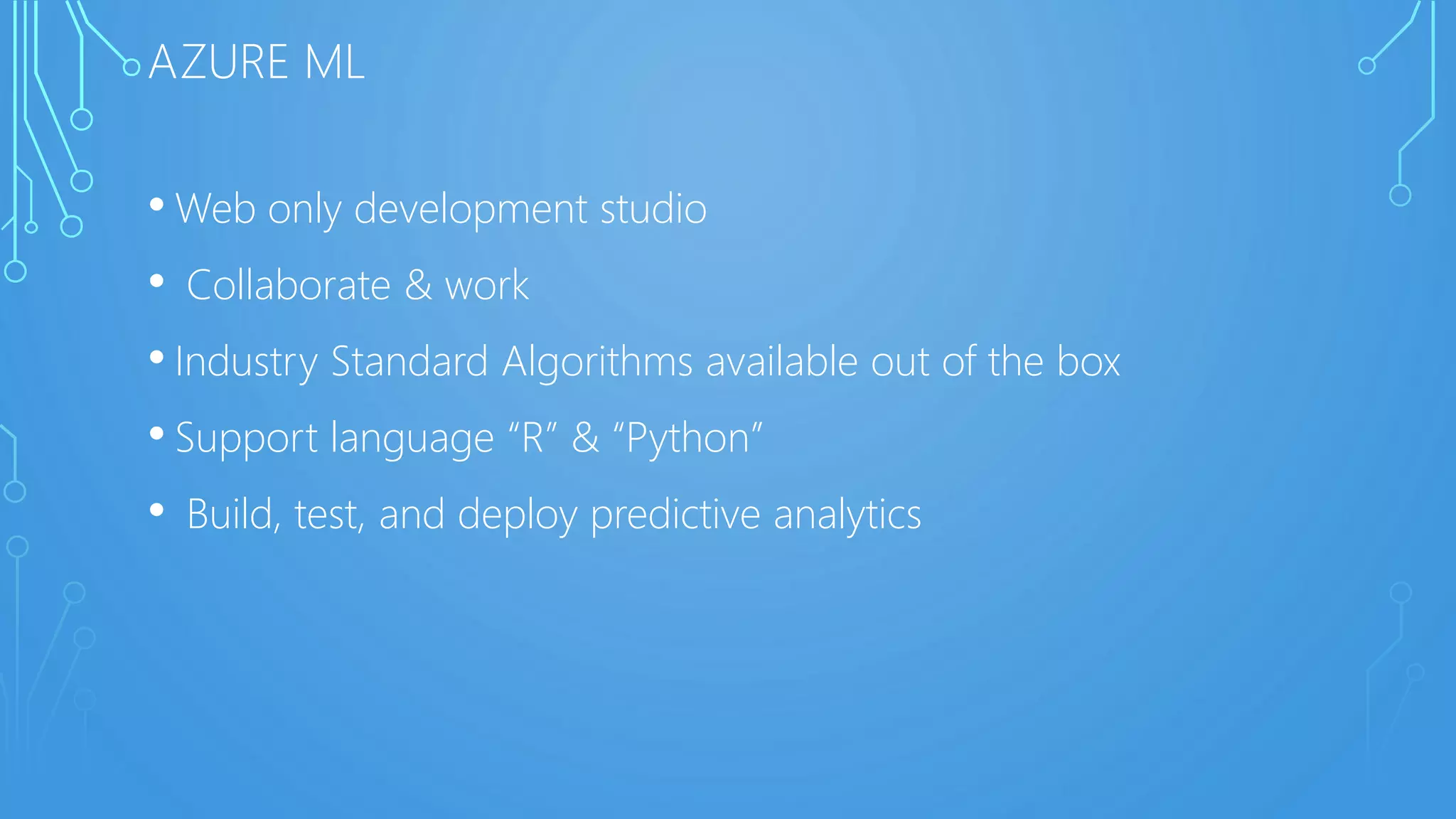 AZURE ML
• Web only development studio
• Collaborate & work
• Industry Standard Algorithms available out of the box
• Support language “R” & “Python”
• Build, test, and deploy predictive analytics
 