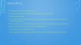 RESOURCES
• http://blogs.technet.com/b/machinelearning/
• http://azure.microsoft.com/en-us/documentation/services/machine-learning/
• https://studio.azureml.net
• https://www.microsoftvirtualacademy.com/en-us/training-courses/getting-started-with-microsoft-azure-
machine-learning-8425
• http://azure.microsoft.com/en-us/documentation/videos/azure-machine-learning-for-software-engineers/
• https://channel9.msdn.com/events/TechEd/Europe/2014/DBI-B218
• https://archive.ics.uci.edu/ml/datasets.html
• https://azure.microsoft.com/en-us/documentation/articles/machine-learning-algorithm-cheat-sheet/
 