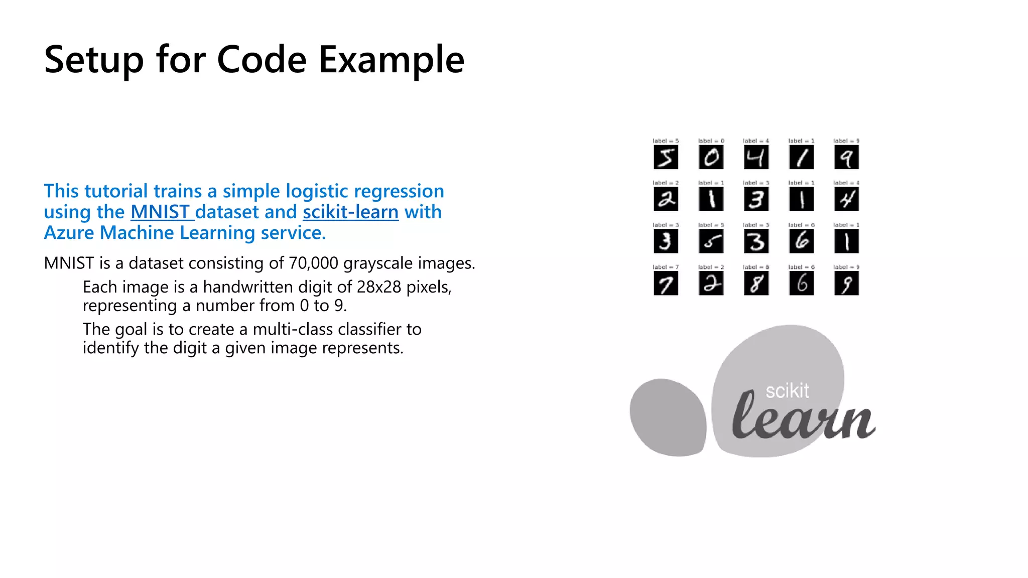 Setup for Code Example
This tutorial trains a simple logistic regression
using the MNIST dataset and scikit-learn with
Azure Machine Learning service.
MNIST is a dataset consisting of 70,000 grayscale images.
Each image is a handwritten digit of 28x28 pixels,
representing a number from 0 to 9.
The goal is to create a multi-class classifier to
identify the digit a given image represents.
 
