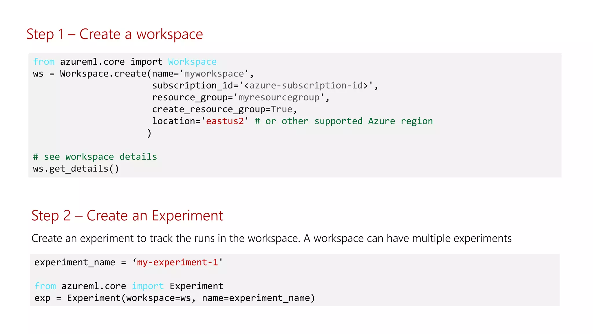 from azureml.core import Workspace
ws = Workspace.create(name='myworkspace',
subscription_id='<azure-subscription-id>',
resource_group='myresourcegroup',
create_resource_group=True,
location='eastus2' # or other supported Azure region
)
# see workspace details
ws.get_details()
Step 2 – Create an Experiment
experiment_name = ‘my-experiment-1'
from azureml.core import Experiment
exp = Experiment(workspace=ws, name=experiment_name)
Step 1 – Create a workspace
 