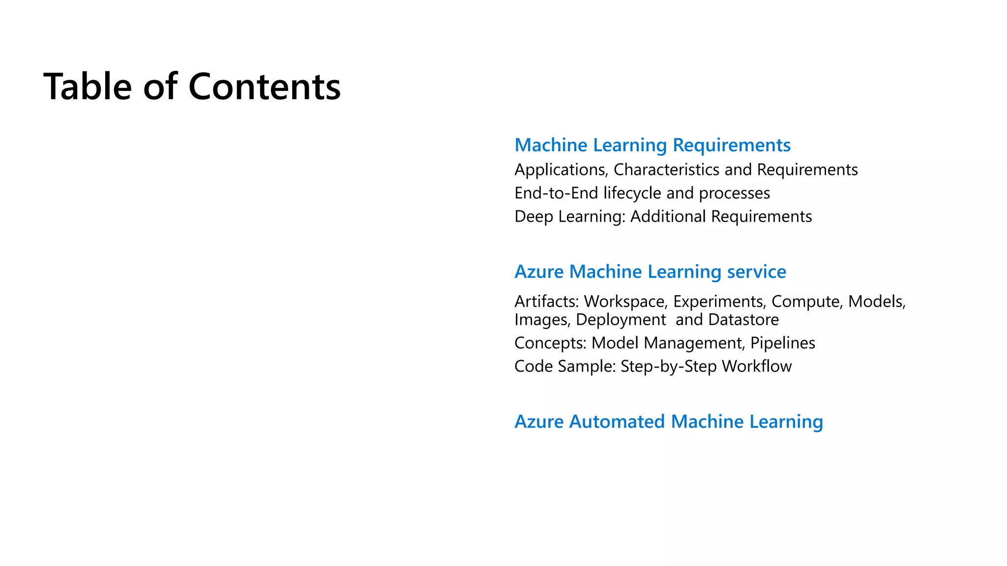 Table of Contents
Machine Learning Requirements
Applications, Characteristics and Requirements
End-to-End lifecycle and processes
Deep Learning: Additional Requirements
Azure Machine Learning service
Artifacts: Workspace, Experiments, Compute, Models,
Images, Deployment and Datastore
Concepts: Model Management, Pipelines
Code Sample: Step-by-Step Workflow
Azure Automated Machine Learning
 