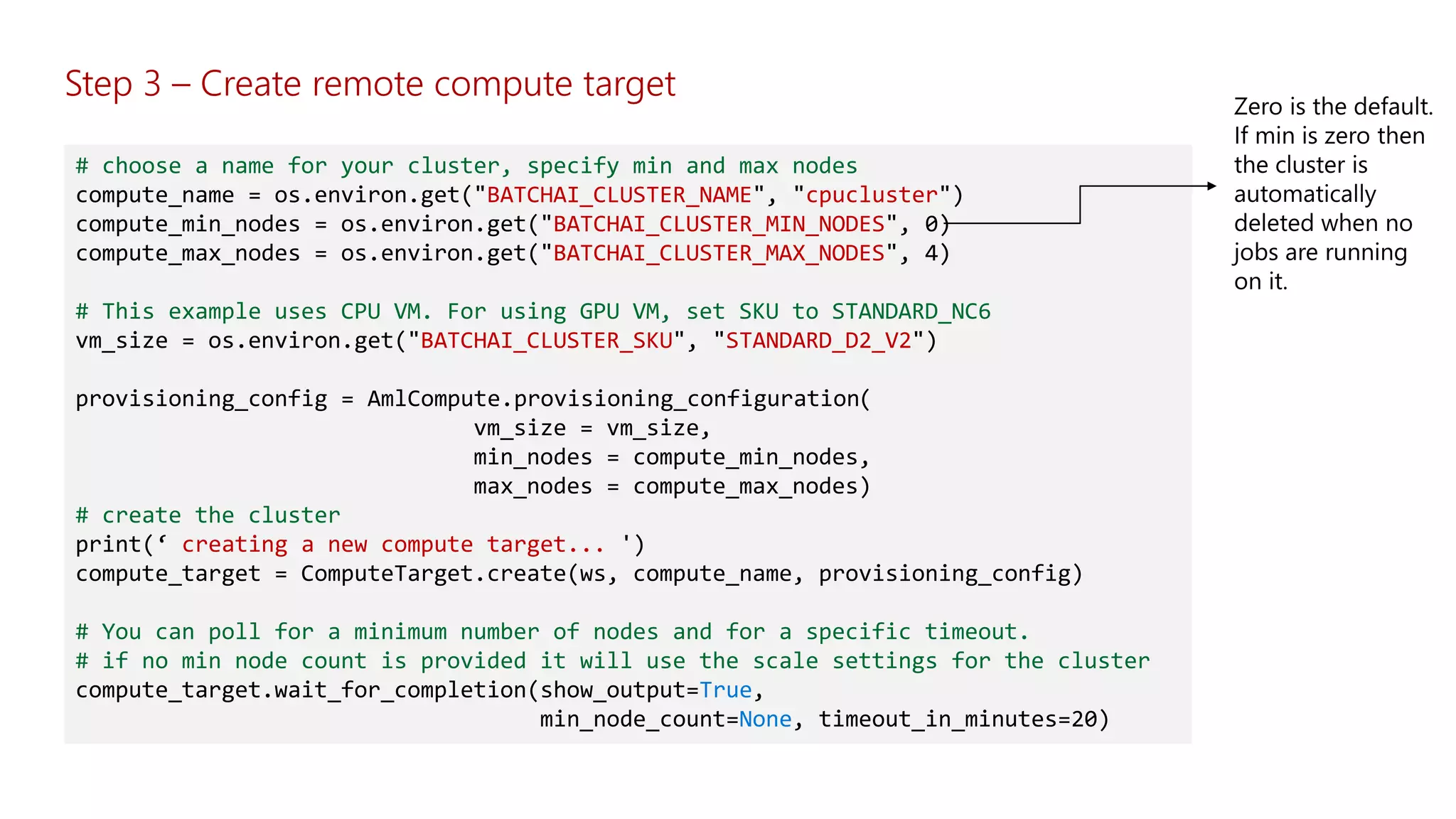 Step 3 – Create remote compute target
# choose a name for your cluster, specify min and max nodes
compute_name = os.environ.get("BATCHAI_CLUSTER_NAME", "cpucluster")
compute_min_nodes = os.environ.get("BATCHAI_CLUSTER_MIN_NODES", 0)
compute_max_nodes = os.environ.get("BATCHAI_CLUSTER_MAX_NODES", 4)
# This example uses CPU VM. For using GPU VM, set SKU to STANDARD_NC6
vm_size = os.environ.get("BATCHAI_CLUSTER_SKU", "STANDARD_D2_V2")
provisioning_config = AmlCompute.provisioning_configuration(
vm_size = vm_size,
min_nodes = compute_min_nodes,
max_nodes = compute_max_nodes)
# create the cluster
print(‘ creating a new compute target... ')
compute_target = ComputeTarget.create(ws, compute_name, provisioning_config)
# You can poll for a minimum number of nodes and for a specific timeout.
# if no min node count is provided it will use the scale settings for the cluster
compute_target.wait_for_completion(show_output=True,
min_node_count=None, timeout_in_minutes=20)
 