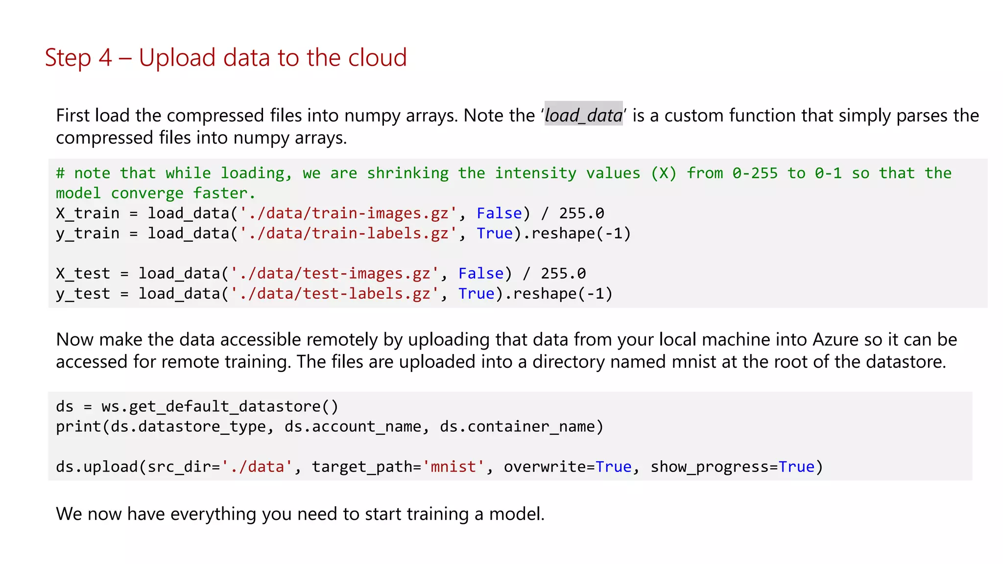 # note that while loading, we are shrinking the intensity values (X) from 0-255 to 0-1 so that the
model converge faster.
X_train = load_data('./data/train-images.gz', False) / 255.0
y_train = load_data('./data/train-labels.gz', True).reshape(-1)
X_test = load_data('./data/test-images.gz', False) / 255.0
y_test = load_data('./data/test-labels.gz', True).reshape(-1)
First load the compressed files into numpy arrays. Note the ‘load_data’ is a custom function that simply parses the
compressed files into numpy arrays.
Now make the data accessible remotely by uploading that data from your local machine into Azure so it can be
accessed for remote training. The files are uploaded into a directory named mnist at the root of the datastore.
ds = ws.get_default_datastore()
print(ds.datastore_type, ds.account_name, ds.container_name)
ds.upload(src_dir='./data', target_path='mnist', overwrite=True, show_progress=True)
We now have everything you need to start training a model.
Step 4 – Upload data to the cloud
 