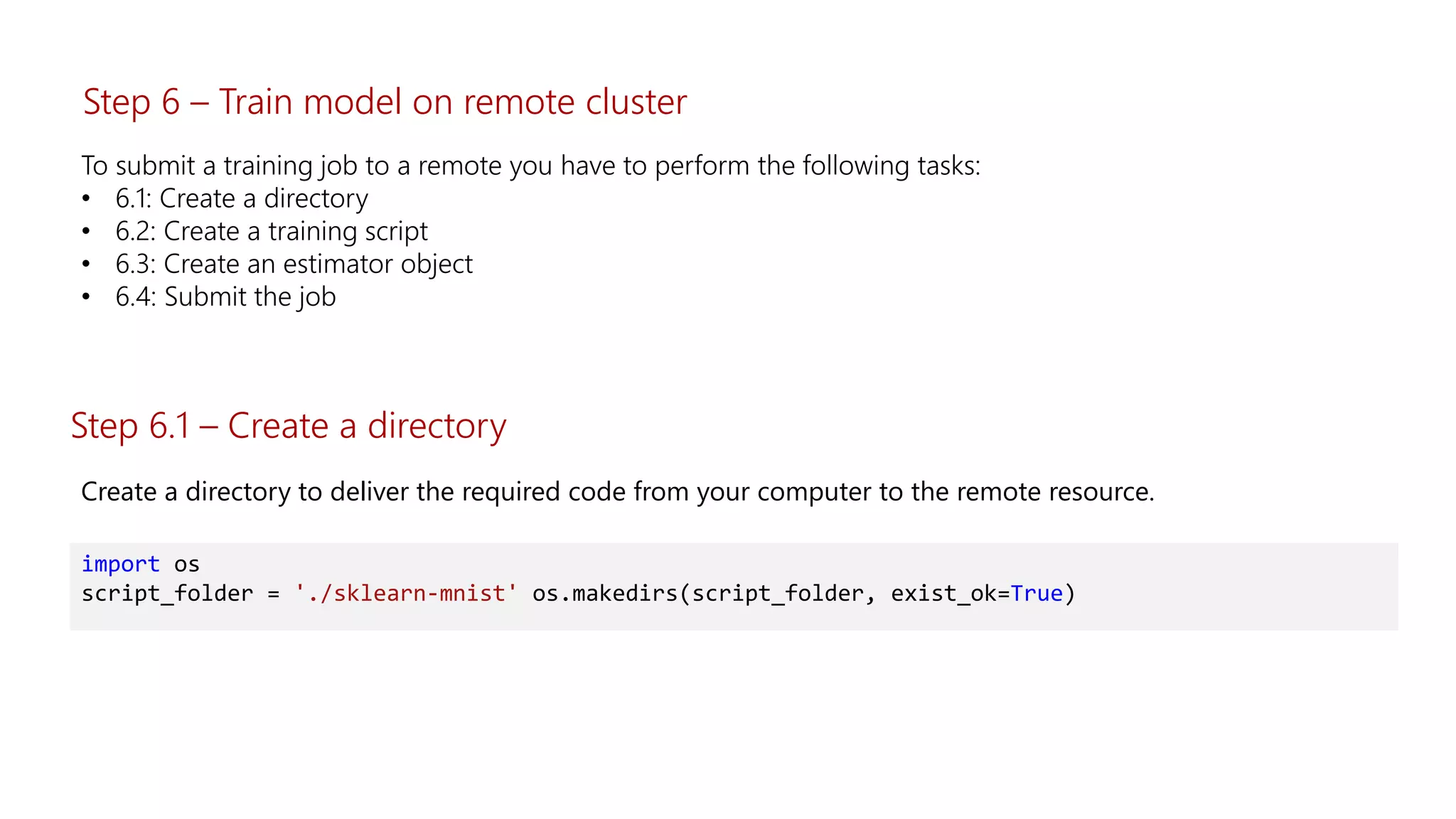 To submit a training job to a remote you have to perform the following tasks:
• 6.1: Create a directory
• 6.2: Create a training script
• 6.3: Create an estimator object
• 6.4: Submit the job
Step 6.1 – Create a directory
Create a directory to deliver the required code from your computer to the remote resource.
import os
script_folder = './sklearn-mnist' os.makedirs(script_folder, exist_ok=True)
Step 6 – Train model on remote cluster
 
