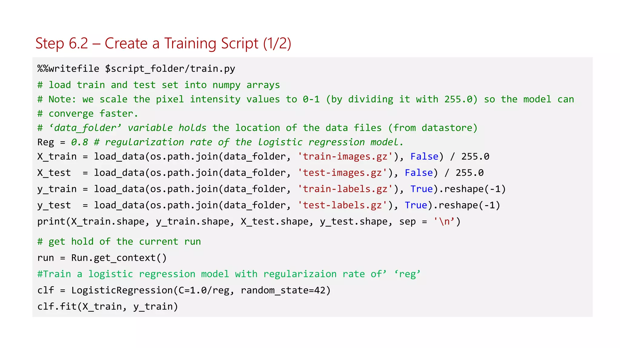 %%writefile $script_folder/train.py
# load train and test set into numpy arrays
# Note: we scale the pixel intensity values to 0-1 (by dividing it with 255.0) so the model can
# converge faster.
# ‘data_folder’ variable holds the location of the data files (from datastore)
Reg = 0.8 # regularization rate of the logistic regression model.
X_train = load_data(os.path.join(data_folder, 'train-images.gz'), False) / 255.0
X_test = load_data(os.path.join(data_folder, 'test-images.gz'), False) / 255.0
y_train = load_data(os.path.join(data_folder, 'train-labels.gz'), True).reshape(-1)
y_test = load_data(os.path.join(data_folder, 'test-labels.gz'), True).reshape(-1)
print(X_train.shape, y_train.shape, X_test.shape, y_test.shape, sep = 'n’)
# get hold of the current run
run = Run.get_context()
#Train a logistic regression model with regularizaion rate of’ ‘reg’
clf = LogisticRegression(C=1.0/reg, random_state=42)
clf.fit(X_train, y_train)
Step 6.2 – Create a Training Script (1/2)
 