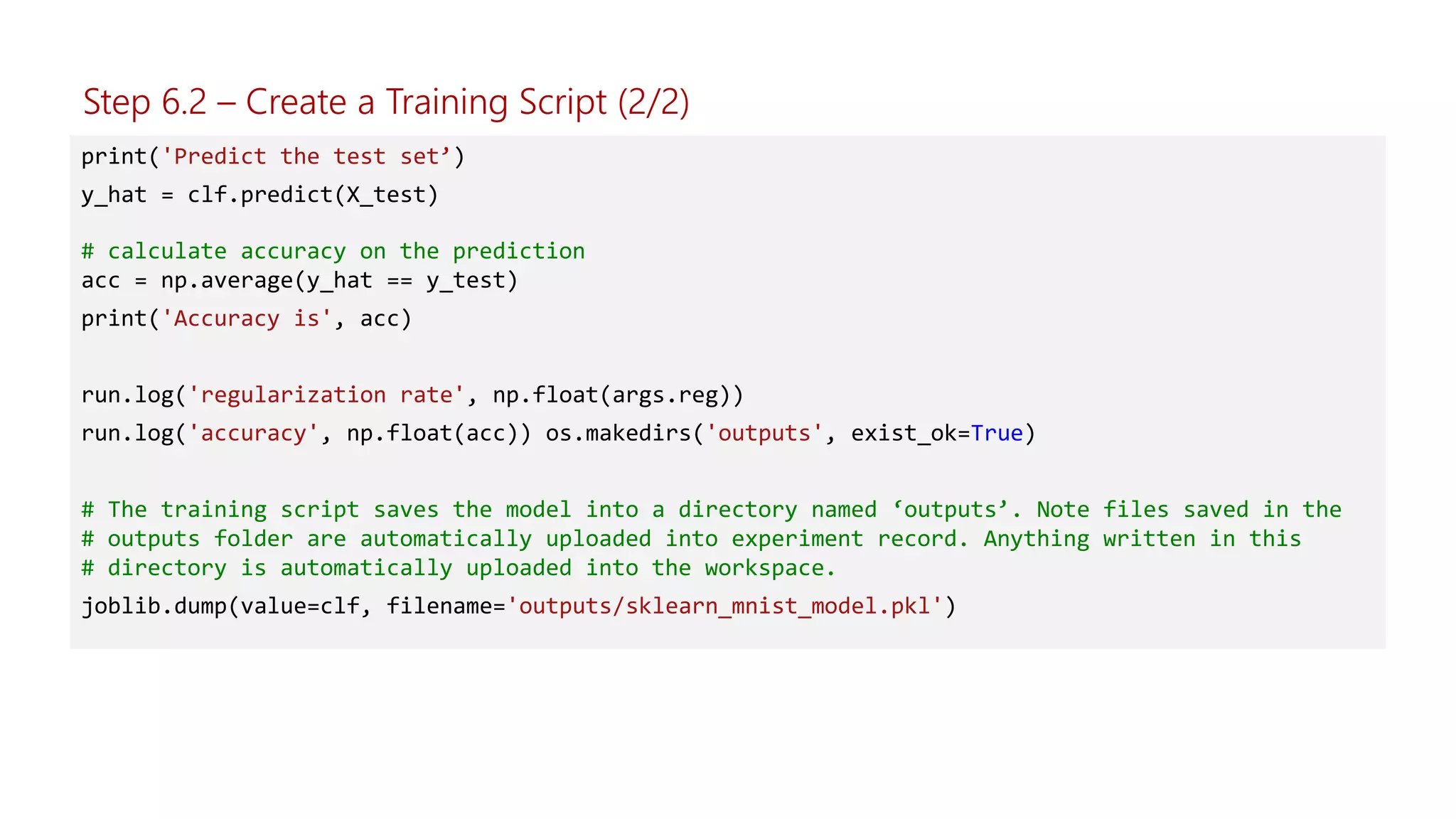 print('Predict the test set’)
y_hat = clf.predict(X_test)
# calculate accuracy on the prediction
acc = np.average(y_hat == y_test)
print('Accuracy is', acc)
run.log('regularization rate', np.float(args.reg))
run.log('accuracy', np.float(acc)) os.makedirs('outputs', exist_ok=True)
# The training script saves the model into a directory named ‘outputs’. Note files saved in the
# outputs folder are automatically uploaded into experiment record. Anything written in this
# directory is automatically uploaded into the workspace.
joblib.dump(value=clf, filename='outputs/sklearn_mnist_model.pkl')
Step 6.2 – Create a Training Script (2/2)
 