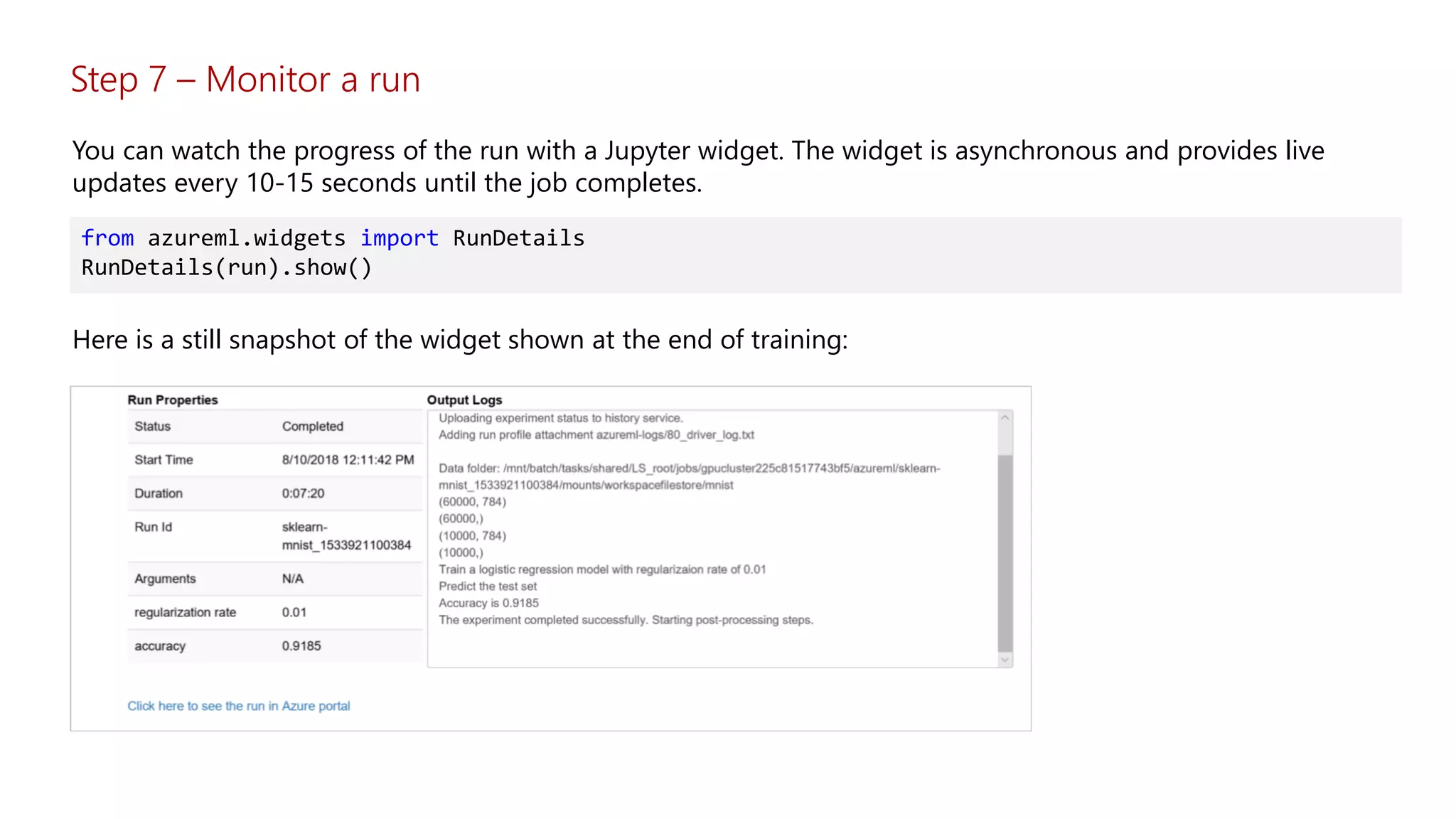 Step 7 – Monitor a run
You can watch the progress of the run with a Jupyter widget. The widget is asynchronous and provides live
updates every 10-15 seconds until the job completes.
from azureml.widgets import RunDetails
RunDetails(run).show()
Here is a still snapshot of the widget shown at the end of training:
 