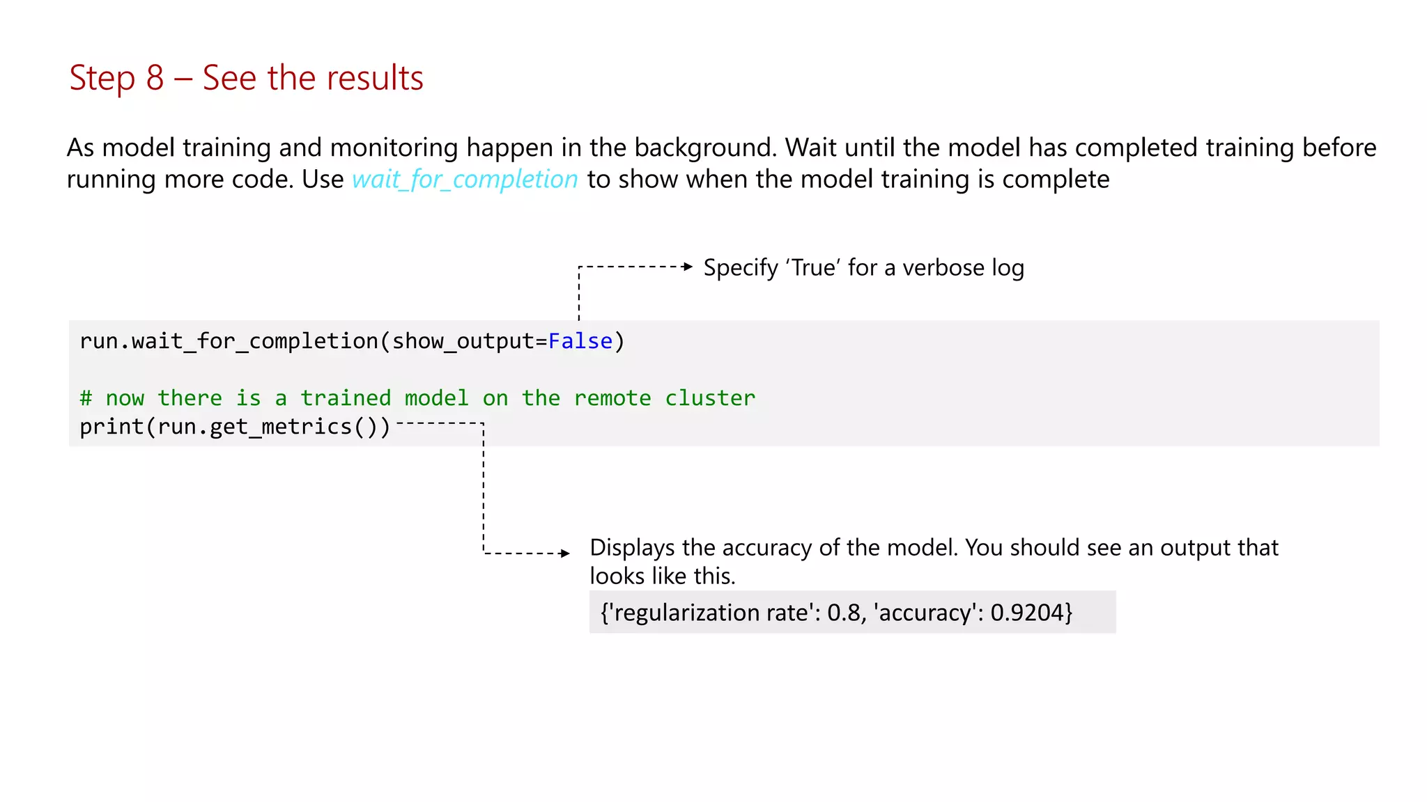 Step 8 – See the results
As model training and monitoring happen in the background. Wait until the model has completed training before
running more code. Use wait_for_completion to show when the model training is complete
run.wait_for_completion(show_output=False)
# now there is a trained model on the remote cluster
print(run.get_metrics())
{'regularization rate': 0.8, 'accuracy': 0.9204}
 