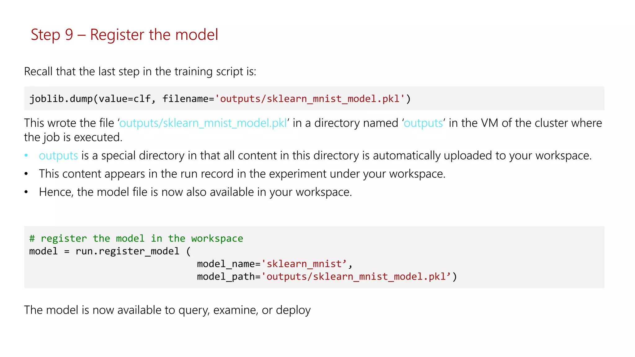 Step 9 – Register the model
This wrote the file ‘outputs/sklearn_mnist_model.pkl’ in a directory named ‘outputs’ in the VM of the cluster where
the job is executed.
• outputs is a special directory in that all content in this directory is automatically uploaded to your workspace.
• This content appears in the run record in the experiment under your workspace.
• Hence, the model file is now also available in your workspace.
joblib.dump(value=clf, filename='outputs/sklearn_mnist_model.pkl')
Recall that the last step in the training script is:
# register the model in the workspace
model = run.register_model (
model_name='sklearn_mnist’,
model_path='outputs/sklearn_mnist_model.pkl’)
The model is now available to query, examine, or deploy
 