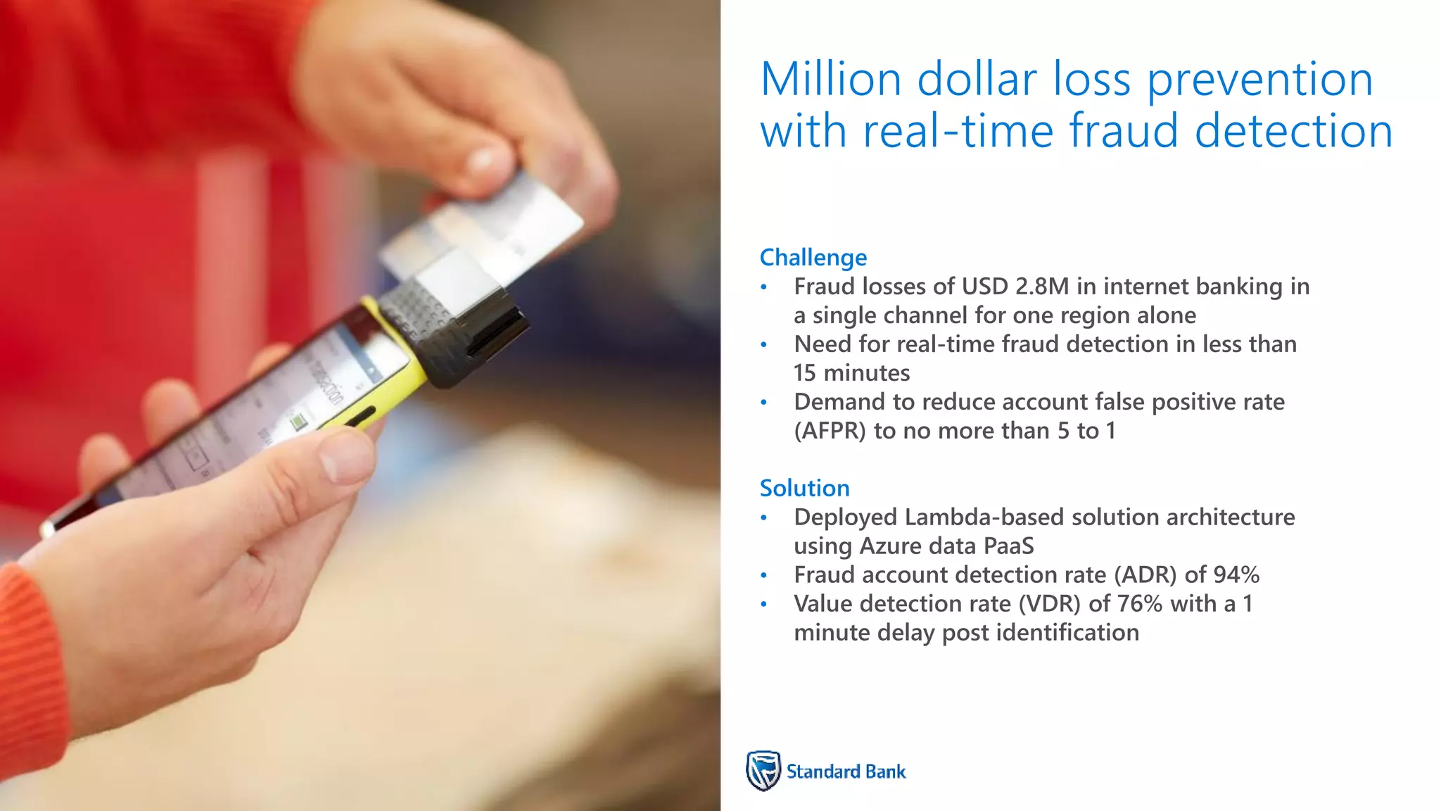 Challenge
• Fraud losses of USD 2.8M in internet banking in
a single channel for one region alone
• Need for real-time fraud detection in less than
15 minutes
• Demand to reduce account false positive rate
(AFPR) to no more than 5 to 1
Solution
• Deployed Lambda-based solution architecture
using Azure data PaaS
• Fraud account detection rate (ADR) of 94%
• Value detection rate (VDR) of 76% with a 1
minute delay post identification
Million dollar loss prevention
with real-time fraud detection
 