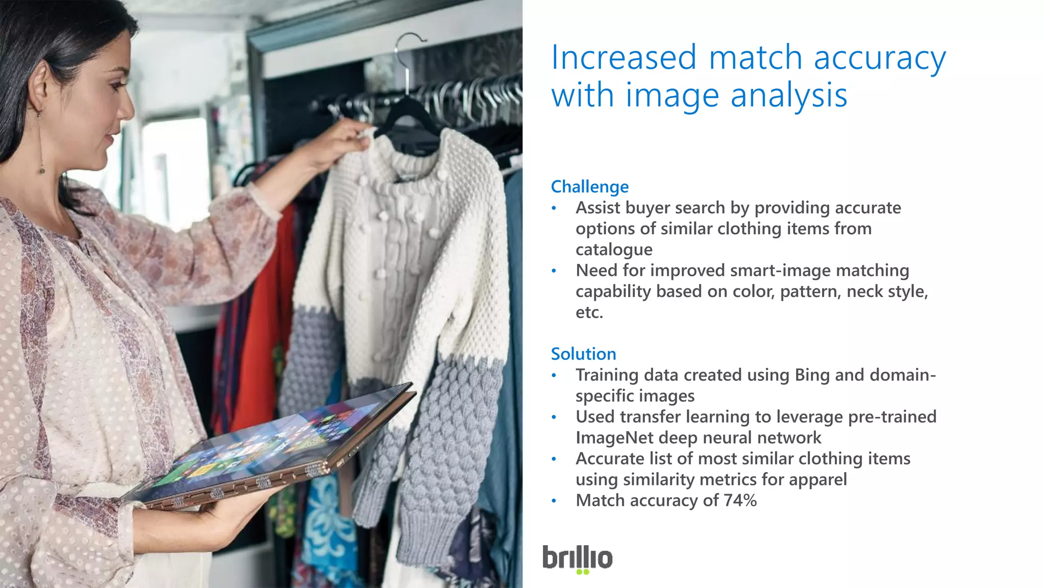 Challenge
• Assist buyer search by providing accurate
options of similar clothing items from
catalogue
• Need for improved smart-image matching
capability based on color, pattern, neck style,
etc.
Solution
• Training data created using Bing and domain-
specific images
• Used transfer learning to leverage pre-trained
ImageNet deep neural network
• Accurate list of most similar clothing items
using similarity metrics for apparel
• Match accuracy of 74%
Increased match accuracy
with image analysis
 
