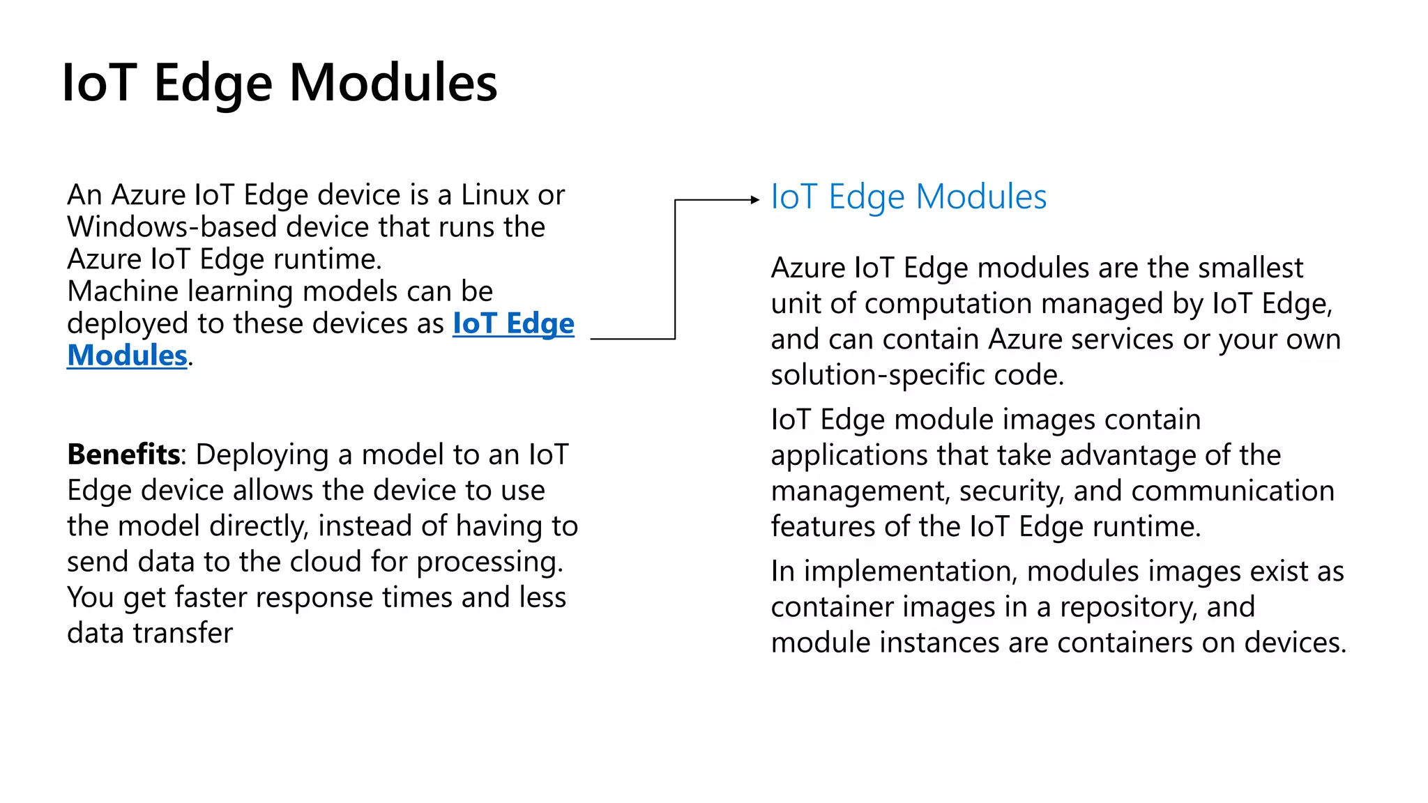 IoT Edge Modules
An Azure IoT Edge device is a Linux or
Windows-based device that runs the
Azure IoT Edge runtime.
Machine learning models can be
deployed to these devices as IoT Edge
Modules.
Benefits: Deploying a model to an IoT
Edge device allows the device to use
the model directly, instead of having to
send data to the cloud for processing.
You get faster response times and less
data transfer
IoT Edge Modules
Azure IoT Edge modules are the smallest
unit of computation managed by IoT Edge,
and can contain Azure services or your own
solution-specific code.
IoT Edge module images contain
applications that take advantage of the
management, security, and communication
features of the IoT Edge runtime.
In implementation, modules images exist as
container images in a repository, and
module instances are containers on devices.
 