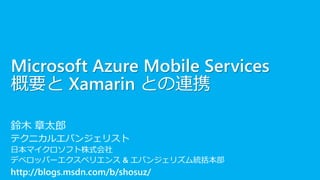 Microsoft Azure Mobile Services
概要と Xamarin との連携
鈴木 章太郎
テクニカルエバンジェリスト
日本マイクロソフト株式会社
デベロッパーエクスペリエンス & エバンジェリズム統括本部
http://blogs.msdn.com/b/shosuz/
 