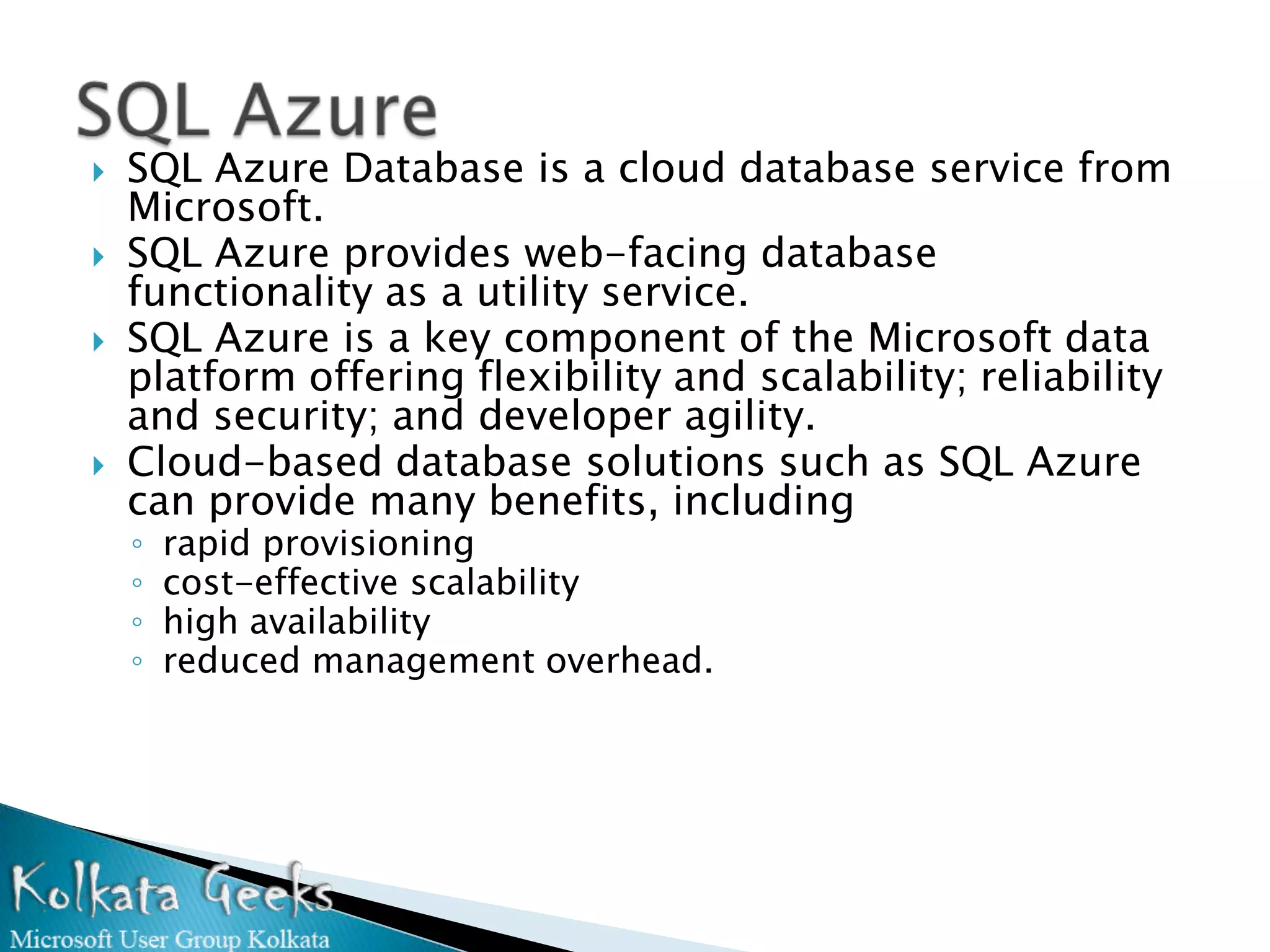    SQL Azure Database is a cloud database service from
    Microsoft.
   SQL Azure provides web-facing database
    functionality as a utility service.
   SQL Azure is a key component of the Microsoft data
    platform offering flexibility and scalability; reliability
    and security; and developer agility.
   Cloud-based database solutions such as SQL Azure
    can provide many benefits, including
    ◦   rapid provisioning
    ◦   cost-effective scalability
    ◦   high availability
    ◦   reduced management overhead.
 