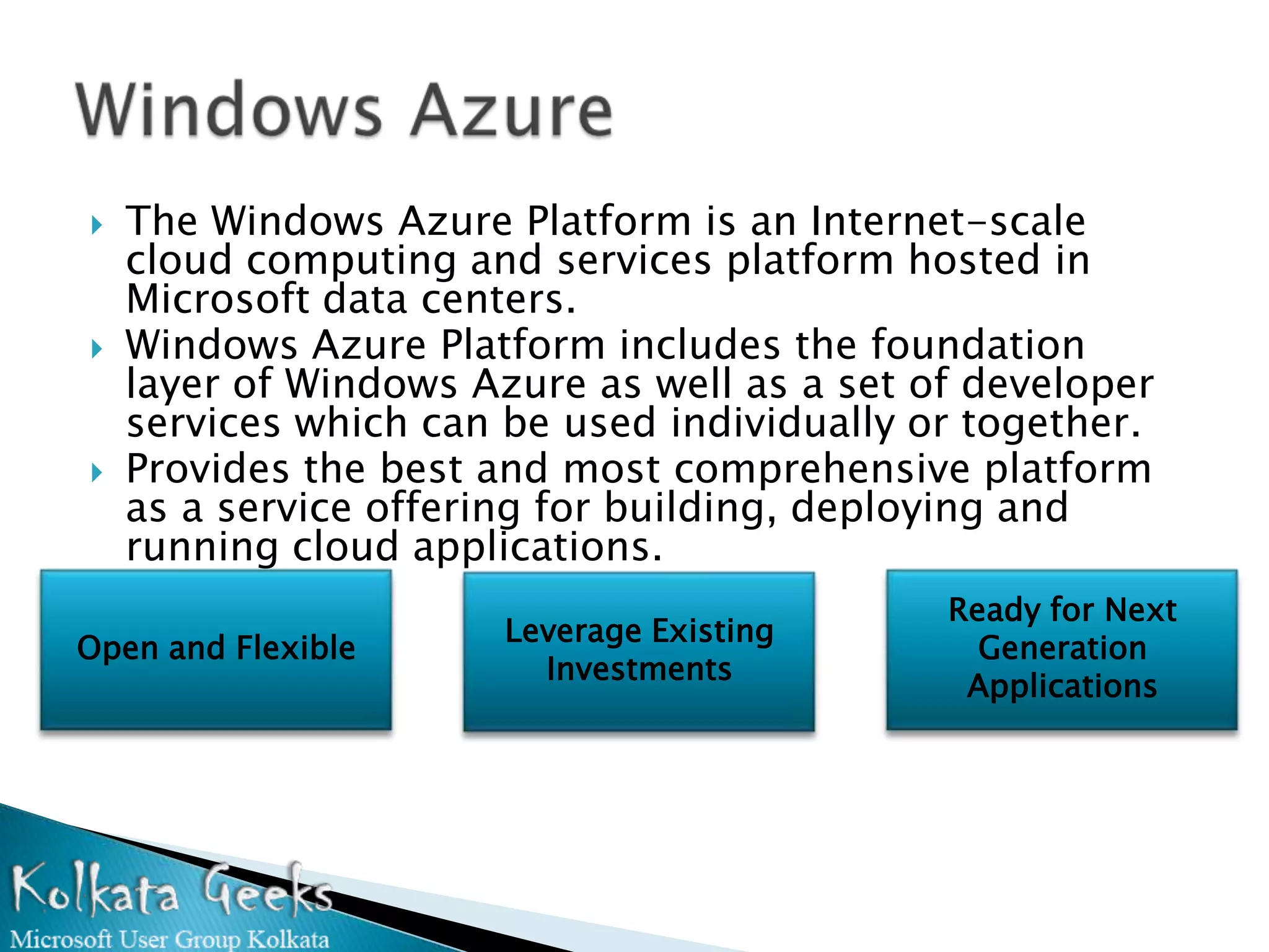    The Windows Azure Platform is an Internet-scale
    cloud computing and services platform hosted in
    Microsoft data centers.
   Windows Azure Platform includes the foundation
    layer of Windows Azure as well as a set of developer
    services which can be used individually or together.
   Provides the best and most comprehensive platform
    as a service offering for building, deploying and
    running cloud applications.
                                             Ready for Next
                       Leverage Existing
Open and Flexible                              Generation
                         Investments
                                              Applications
 